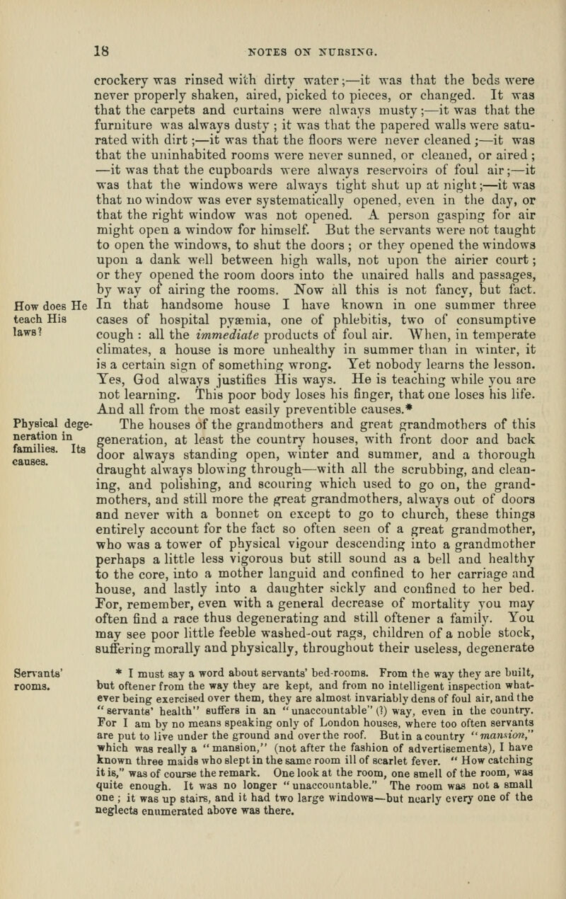 How does He teach His laws? Physical dege- neration in families. Its causes. Senanta' rooms. crockery was rinsed wiih dirty water;—it was that the beds were never properly shaken, aired, picked to pieces, or changed. It was that the carpets and curtains were always musty;—it was that the furniture was always dusty ; it was that the papered walls were satu- rated with dirt;—it was that the floors were never cleaned;—it was that the uninhabited rooms were never sunned, or cleaned, or aired ; —it was that the cupboards were always reservoirs of foul air;—it was that the windows were always tight shut up at night;—it was that no window was ever systematically opened, even in the day, or that the right window was not opened. A person gasping for air might open a window for himself. But the servants were not taught to open the windows, to shut the doors ; or they opened the windows upon a dank well between high walls, not upon the airier court; or they opened the room doors into the unaired halls and passages, by way of airing the rooms. Now all this is not fancy, but fact. In that handsome house I have known in one summer three cases of hospital pyaemia, one of phlebitis, two of consumptive cough : all the immediate products of foul air. When, in temperate climates, a house is more unhealthy in summer tlian in winter, it is a certain sign of something wrong. Yet nobody learns the lesson. Yes, God always justifies His ways. He is teaching while you are not learning. This poor body loses his finger, that one loses his life. And all from the most easily preventible causes.* The houses of the grandmothers and great grandmothers of this generation, at least the country houses, with front door and back door always standing open, winter and summer, and a thorough draught always blowing through—with all the scrubbing, and clean- ing, and polishing, and scouring which used to go on, the grand- mothers, and still more the ^eat grandmothers, always out of doors and never with a bonnet on except to go to church, these things entirely account for the fact so often seen of a great grandmother, who was a tower of physical vigour descending into a grandmother perhaps a little less vigorous but still sound as a bell and healthy to the core, into a mother languid and confined to her carriage and house, and lastly into a daughter sickly and confined to her bed. For, remember, even with a general decrease of mortality you may often find a race thus degenerating and still oftener a family. You may see poor little feeble washed-out rags, children of a noble stock, suffering morally and physically, throughout their useless, degenerate * I must say a word about servants' bedrooms. From the way they are built, but oftener from the way they are kept, and from no intelligent inspection what- ever being exercised over them, they are almost invariably dens of foul air, and the servants' health suffers in an unaccountable (]) way, even in the country. For I am by no means speaking only of London houses, where too often servants are put to live under the ground and over the roof. But in a country  mannion, which was really a  mansion, (not after the fashion of advertisements), I have known three maids who slept in the same room ill of scarlet fever.  How catching it is, was of course the remark. One look at the room, one smell of the room, was quite enough. It was no longer  unaccountable. The room was not a small one; it was up stairs, and it had two large windows—but nearly every one of the neglects enumerated above was there.