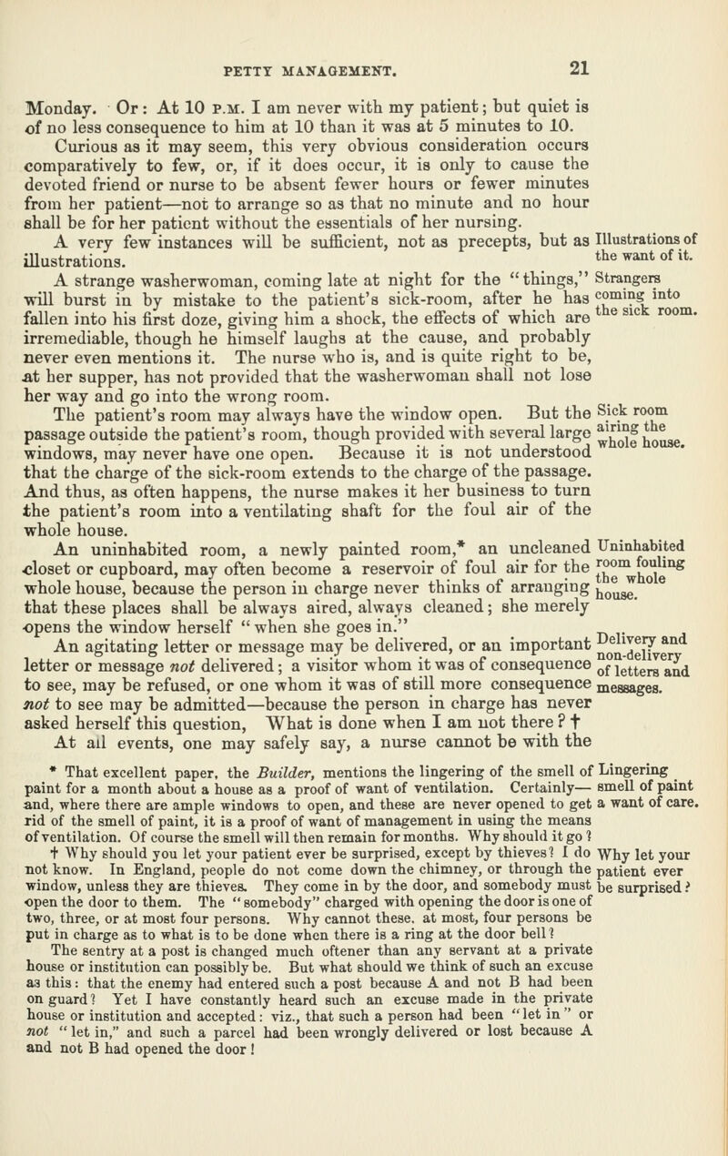 Monday. Or : At 10 p.m. I am never with my patient; but quiet is of no less consequence to him at 10 than it was at 5 minutes to 10. Curious as it may seem, this very obvious consideration occurs comparatively to few, or, if it does occur, it is only to cause the devoted friend or nurse to be absent fewer hours or fewer minutes from her patient—not to arrange so as that no minute and no hour shall be for her patient without the essentials of her nursing. A very few instances will be sufficient, not as precepts, but as Illustrations of iUustrations. ^ the want of it. A strange washerwoman, coming late at night for the things, Strangera will burst in by mistake to the patient's sick-room, after he has coming into fallen into his first doze, giving him a shock, the effects of which are irremediable, though he himself laughs at the cause, and probably never even mentions it. The nurse who is, and is quite right to be, at her supper, has not provided that the washerwoman shall not lose her way and go into the wrong room. The patient's room may always have the window open. But the Sjck room passage outside the patient's room, though provided with several large ^'^^^f ^^^ windows, may never have one open. Because it is not understood that the charge of the sick-room extends to the charge of the passage. And thus, as often happens, the nurse makes it her business to turn the patient's room into a ventilating shaft for the foul air of the whole house. An uninhabited room, a newly painted room,* an uncleaned Uninhabited closet or cupboard, may often become a reservoir of foul air for the ^°®°^ fouling whole house, because the person in charge never thinks of arranging jj^^gg that these places shall be always aired, always cleaned; she merely opens the window herself  when she goes in. An agitating letter or message may be delivered, or an important QQQ.jg[^*^ letter or message not delivered; a visitor whom it was of consequence ^^ letters and to see, may be refused, or one whom it was of still more consequence messages. not to see may be admitted—because the person in charge has never asked herself this question, What is done when I am not there ? t At ail events, one may safely say, a nurse cannot be with the • That excellent paper, the Builder, mentions the lingering of the smell of Lingering paint for a month about a house as a proof of want of ventilation. Certainly— smell of paint and, where there are ample windows to open, and these are never opened to get a want of care, rid of the smell of paint, it is a proof of want of management in using the means of ventilation. Of course the smell will then remain for months. Why should it go 1 f Why should you let your patient ever be surprised, except by thieves'? I do Why let your not know. In England, people do not come down the chimney, or through the patient ever window, unless they are thieves. They come in by the door, and somebody must be surprised i open the door to them. The  somebody charged with opening the door is one of two, three, or at most four persons. Why cannot these, at most, four persons be put in charge as to what is to be done when there is a ring at the door bell 1 The sentry at a post is changed much oftener than any servant at a private house or institution can possibly be. But what should we think of such an excuse a3 this: that the enemy had entered such a post because A and not B had been on guard ? Yet I have constantly heard such an excuse made in the private house or institution and accepted: viz., that such a person had been let in or not  let in, and such a parcel had been wrongly delivered or lost because A and not B had opened the door !