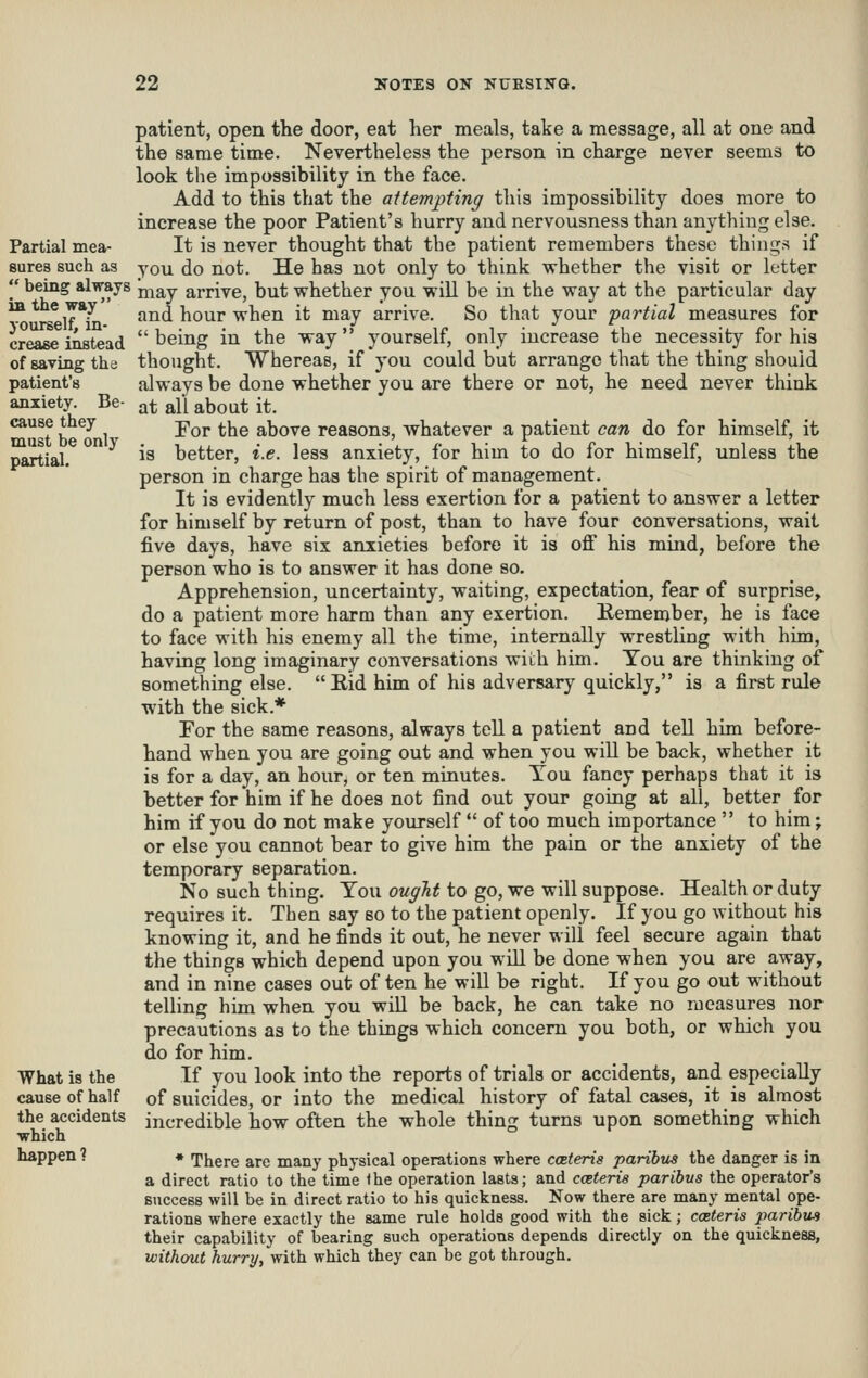 Partial mea- sures such as  being always ia the way yourself, in- crease instead of saving the patient's anxiety. Be- cause they must be only partial. What is the cause of half the accidents which happen ? patient, open the door, eat her meals, take a message, all at one and the same time. Nevertheless the person in charge never seems to look the impossibility in the face. Add to this that the attempting this impossibility does more to increase the poor Patient's hurry and nervousness than anything else. It is never thought that tbe patient remembers these things if you do not. He has not only to think whether the visit or letter may arrive, but whether you will be in the way at the particular day and hour when it may arrive. So that your partial measures for being in the way yourself, only increase the necessity for his thought. Whereas, if you could but arrange that the thing should always be done whether you are there or not, he need never think at all about it. Tor the above reasons, whatever a patient can do for himself, it is better, i.e. less anxiety, for him to do for himself, unless the person in charge has the spirit of management. It is evidently much less exertion for a patient to answer a letter for himself by return of post, than to have four conversations, wait five days, have six anxieties before it is oflf his mind, before the person who is to answer it has done so. Apprehension, uncertainty, waiting, expectation, fear of surprise, do a patient more harm than any exertion. Remember, he is face to face with his enemy all the time, internally wrestling with him, having long imaginary conversations wich him. Tou are thinking of something else. Rid him of his adversary quickly, is a first rule with the sick.* Tor the same reasons, always tell a patient and tell him before- hand when you are going out and when you will be back, whether it is for a day, an hour, or ten minutes. Tou fancy perhaps that it is better for him if he does not find out your going at all, better for him if you do not make yourself  of too much importance  to him; or else you cannot bear to give him the pain or the anxiety of the temporary separation. No such thing. You ought to go, we will suppose. Health or duty requires it. Then say so to the patient openly. If you go without his knowing it, and he finds it out, he never will feel secure again that the things which depend upon you will be done when you are away, and in nine cases out of ten he will be right. If you go out without telling him when you will be back, he can take no measures nor precautions as to the things which concern you both, or which you do for him. If you look into the reports of trials or accidents, and especially of suicides, or into the medical history of fatal cases, it is almost incredible how often the whole thing turns upon something which • There are many physical operations where caeteris paribus the danger is in a direct ratio to the time the operation lasts; and cceterie paribus the operator's success will be in direct ratio to his quickness. Now there are many mental ope- rations where exactly the same rule holds good with the sick; coeteris jmribus their capability of bearing such operations depends directly on the quickness, without hurry, with which they can be got through.