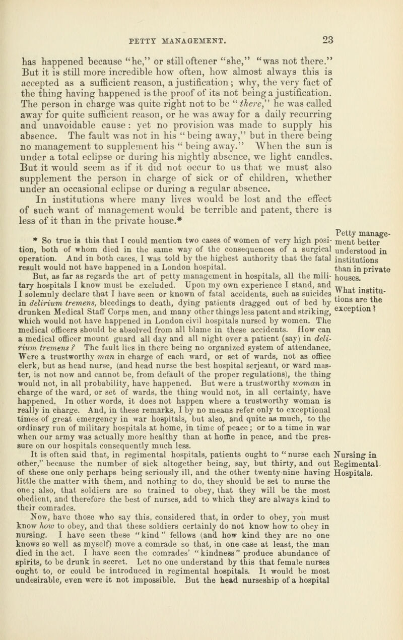 has happened because he, or stilloffcener she, was not there. But it is still more incredible how often, how almost always this is accepted as a sufficient reason, a justification ; why, the very fact of the thing having happened is the proof of its not being a justification. The person in charge was quite right not to be  there,'' he Mas called away for quite sufficient reason, or he was away for a daily recurring and unavoidable cause : yet no provision was made to supply his absence. The fault was not in his  being away, but in there being no management to supplement his  being away. When the sun is under a total eclipse or during his nightly absence, we light candles. But it would seem as if it did not occur to us that we must also supplement the person in charge of sick or of children, whether under an occasional eclipse or during a regular absence. In institutions where many lives would be lost and the effect of such want of management would be terrible and patent, there is less of it than in the private house.* Petty manage- * So true is this that I could mention two cases of women of very high posi- ment better tion, both of whom died in the same way of the consequences of a surgical understood in operation. And in both car-es, I was told by the highest authority that the fatal institutions result would not have happened in a London hospital. than in private But, as far as regards the art of petty management in hospitals, all the mili- houses, tary hospitals I know must be excluded. Upon my own experience I stand, and ^ . I solemnly declare that I have seen or known of fatal accidents, such as suicides . institu- in delirium tremens, bleedings to death, dying patients dragged out of bed by °iis are the drunken Medical Stafl'Corps men, and many other things less patent and striking, exception, which would not have happened in London civil hospitals nursed by women. The medical officers should be absolved from all blame in these accidents. How can a medical officer mount guard all day and all night over a patient (say) in deli- rium tremens ? The fault lies in there being no organized system of attendance. Were a trustworthy man in charge of each ward, or set of wards, not as office clerk, but as head nurse, (and head nurse the best hospital Serjeant, or ward mas- ter, is not now and cannot be, from default of the proper regulations), the thing would not, in all probability, have happened. But were a trustworthy woman in charge of the ward, or set of wards, the thing would not, in all certainty, have happened. In other words, it does not happen where a trustworthy woman is really in cnarge. And, in these remarks, I by no means refer only to exceptional times of great emergency in war hospitals, but also, and quite as much, to the ordinary run of military hospitals at home, in time of peace; or to a time in war when our army was actually more healthy than at hoille in peace, and the pres- sure on our hospitals consequently much less. It is often said that, in regimental hospitals, patients ought to  nurse each Kursing in other, because the number of sick altogether being, say, but thirty, and out Regimental, of these one only perhaps being seriously ill, and the other twenty-nine having Hospitals, little the matter with them, and nothing to do, they should be set to nurse the one; also, that soldiers are so trained to obey, that they will be the most obedient, and therefore the best of nurses, add to which they are always kind to their comrades. Now, have those who say this, considered that, in order to obey, you must know how to obey, and that these soldiers certainly do not know how to obey in nursing. I have seen these  kind  fellows (and how kind they are no one knows so well as myself) move a comrade so that, in one case at least, the man died in the act. I have seen the comrades'  kindness produce abundance of spirits, to be drunk in secret. Let no one understand by this that female nurses ought to, or could be introduced in regimental hospitals. It would be most undesirable, even were it not impossible. But the head nurseship of a hospital