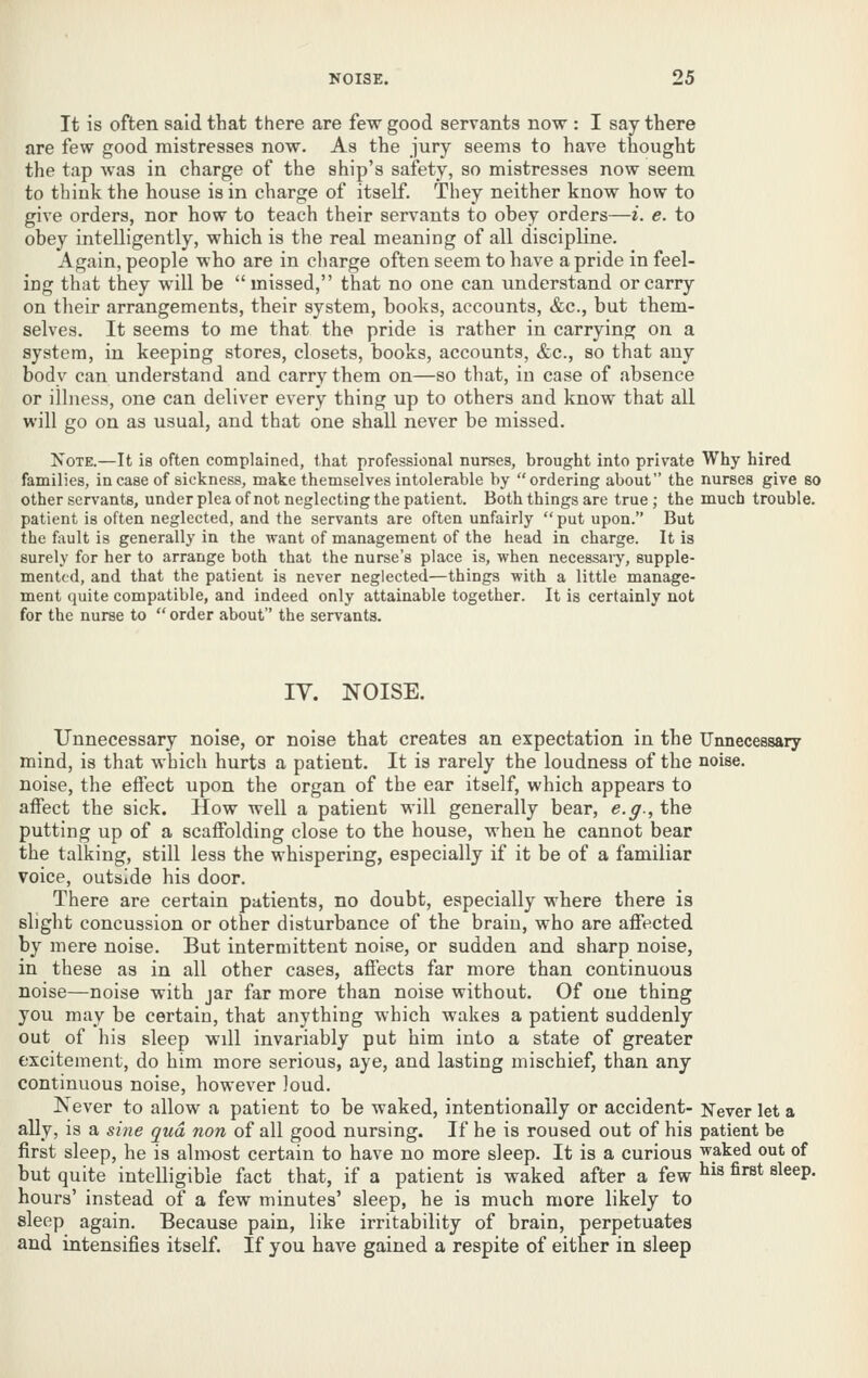 It is often said that there are few good servants now : I say there are few good mistresses now. As the jury seems to have thought the tap was in charge of the ship's safety, so mistresses now seem to think the house is in charge of itself. They neither know how to give orders, nor how to teach their servants to obey orders—i. e. to obey intelligently, which is the real meaning of all discipline. Again, people who are in charge often seem to have a pride in feel- ing that they will be missed, that no one can understand or carry on their arrangements, their system, books, accounts, &c., but them- selves. It seems to me that the pride is rather in carrying on a system, in keeping stores, closets, books, accounts, &c., so that any body can understand and carry them on—so that, in case of absence or illness, one can deliver every thing up to others and know that all will go on as usual, and that one shall never be missed. Note.—It is often complained, that professional nurses, brought into private Why hired families, in case of sickness, make themselves intolerable by ordering about the nurses give 80 other servants, under plea ofnot neglecting the patient. Both things are true; the much trouble. patient is often neglected, and the servants are often unfairly  put upon. But i\ie f:\ult is generally in the want of management of the head in charge. It is surely for her to arrange both that the nurse's place is, when necessaiy, supple- mented, and that the patient is never neglected—things with a little manage- ment quite compatible, and indeed only attainable together. It is certainly not for the nurse to  order about the servants. lY. NOISE. Unnecessary noise, or noise that creates an expectation in the Unnecessary mind, is that which hurts a patient. It is rarely the loudness of the noise, noise, the effect upon the organ of the ear itself, which appears to affect the sick. How well a patient will generally bear, e.g., the putting up of a scaffolding close to the house, when he cannot bear the talking, still less the whispering, especially if it be of a familiar voice, outside his door. There are certain patients, no doubt, especially where there is slight concussion or other disturbance of the brain, who are affected by mere noise. But intermittent noise, or sudden and sharp noise, in these as in all other cases, affects far more than continuous noise—noise with jar far more than noise without. Of one thing you may be certain, that anything which wakes a patient suddenly out of his sleep will invariably put him into a state of greater excitement, do him more serious, aye, and lasting mischief, than any continuous noise, however loud. Never to allow a patient to be waked, intentionally or accident- Never let a ally, is a sine qua non of all good nursing. If he is roused out of his patient be first sleep, he is almost certain to have no more sleep. It is a curious waked out of but quite intelligible fact that, if a patient is waked after a few ^^ ^^^ &\qqv- hours' instead of a few minutes' sleep, he is much more likely to sleep again. Because pain, like irritability of brain, perpetuates and intensifies itself. If you have gained a respite of either in sleep