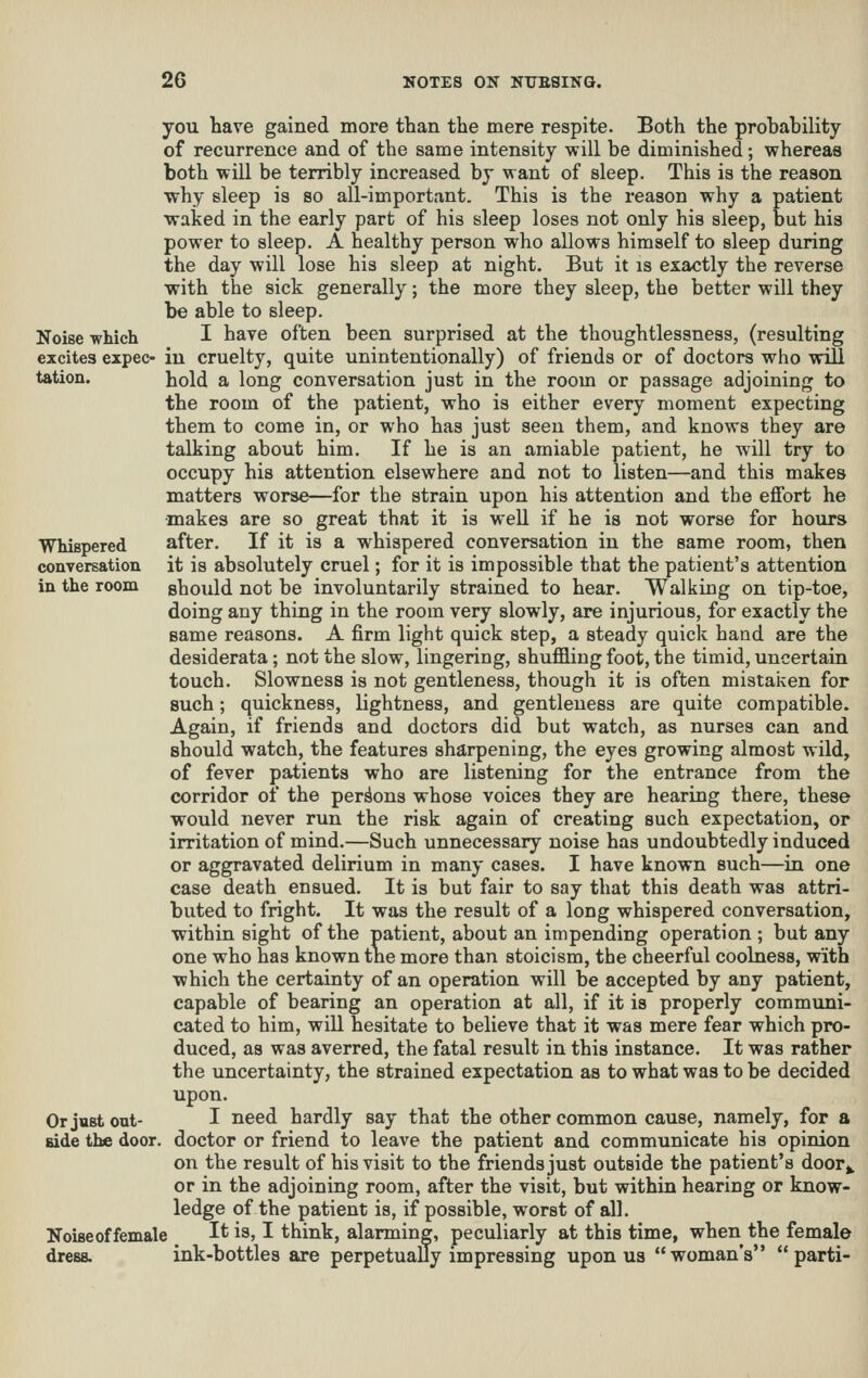 you have gained more than the mere respite. Both the probahility of recurrence and of the same intensity will be diminished; whereas both will be terribly increased by want of sleep. This is the reason why sleep is so all-important. This is the reason why a patient waked in the early part of his sleep loses not only his sleep, but his power to sleep. A healthy person who allows himself to sleep during the day will lose his sleep at night. But it is exactly the reverse with the sick generally; the more they sleep, the better will they be able to sleep. Noise -which I have often been surprised at the thoughtlessness, (resulting excites expec- in cruelty, quite unintentionally) of friends or of doctors who will tation. hold a long conversation just in the room or passage adjoining to the room of the patient, who is either every moment expecting them to come in, or who has just seen them, and knows they are talking about him. If he is an amiable patient, he will try to occupy his attention elsewhere and not to listen—and this makes matters worse—for the strain upon his attention and the effort he •makes are so great that it is well if he is not worse for hours WhiBpered after. If it is a whispered conversation in the same room, then conversation it is absolutely cruel; for it is impossible that the patient's attention in the room should not be involuntarily strained to hear. Walking on tip-toe, doing any thing in the room very slowly, are injurious, for exactly the same reasons. A firm light quick step, a steady quick hand are the desiderata; not the slow, lingering, shuffling foot, the timid, uncertain touch. Slowness is not gentleness, though it is often mistaken for such; quickness, lightness, and gentleness are quite compatible. Again, if friends and doctors did but watch, as nurses can and should watch, the features sharpening, the eyes growing almost wild, of fever patients who are listening for the entrance from the corridor of the persons whose voices they are hearing there, these would never run the risk again of creating such expectation, or irritation of mind.—Such unnecessary noise has undoubtedly induced or aggravated delirium in many cases. I have known such—in one case death ensued. It is but fair to say that this death was attri- buted to fright. It was the result of a long whispered conversation, within sight of the patient, about an impending operation ; but any one who has known the more than stoicism, the cheerful coolness, with which the certainty of an operation will be accepted by any patient, capable of bearing an operation at all, if it is properly communi- cated to him, wiU hesitate to believe that it was mere fear which pro- duced, as was averred, the fatal result in this instance. It was rather the uncertainty, the strained expectation as to what was to be decided upon. Or just out- I need hardly say that the other common cause, namely, for a side the door, doctor or friend to leave the patient and communicate his opinion on the result of his visit to the friends just outside the patient's door^. or in the adjoining room, after the visit, but within hearing or know- ledge of the patient is, if possible, worst of all. Noiseof female It is, I think, alarming, peculiarly at this time, when the female dress. ink-bottles are perpetuaUy impressing upon us  woman's  parti-