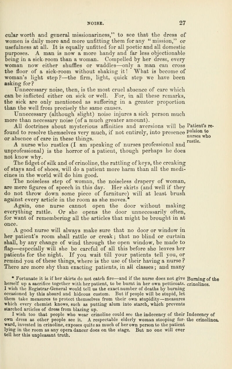 cular worth and general missionariness, to see that the dress of women is daily more and more unfitting them for any  mission, or usefulness at all. It is equally unfitted for all poetic and all domestic purposes. A man is now a more handy and far less objectionable being in a sick-room than a woman. Compelled by her dress, every woman now either shuffles or waddles—only a man can cross the floor of a sick-room without shaking it! What is become of woman's light step ?—the firm, light, quick step we have been asking for? Unnecessary noise, then, is the most cruel absence of care which can be inflicted either on sick or well. For, in all these remarks, the sick are only mentioned as suffering in a greater proportion than the well from precisely the same causes. Unnecessary (although slight) noise injures a sick person much more than necessary noise (of a much greater amount). All doctrines about mysterious affinities and aversions will be Patient's re- found to resolve themselves very much, if not entirely, into presence Pulsion to u £■ • J.-I 1.1 ■ nurses who or absence ot care in these things. rustle A nurse who rustles (I am speaking of nurses professional and unprofessional) is the horror of a patient, though perhaps he does not know why. The fidget of silk and of crinoline, the rattling of keys, the creaking of stays and of shoes, will do a patient more harm than all the medi- cines in the world will do him good. The noiseless step of woman, the noiseless drapery of woman, are mere figures of speech in this day. Her skirts (and well if they do not throw down some piece of furniture) will at least brush against every article in the room as she moves.* Again, one nurse cannot open the door without making everything rattle. Or she opens the door unnecessarily often, for want of remembering all the articles that might be brought in at once. A good nurse will always make sure that no door or window in her patient's room shall rattle or creak; that no blind or curtain shall, by any change of wind through the open window, be made to flap—especially will she be careful of all this before she leaves her patients for the night. If you wait till your patients tell you, or remind you of these things, where is the use of their having a nurse ? There are more shy than exacting patients, in all classes; and many * Fortunate it is if her skirts do not catch fire—and if the nurse does not give Burning of the herself up a sacrifice together with her patient, to be burnt in her own petticoats, crinolines, I wish the Registrar-General would tell us the exact number of deaths by burning occasioned by this absurd and hideous custom. But if people will be stupid, let them take measures to protect themselves from their own stupidity—measures which every chemist knows, such as putting alum into starch, which prevents starched articles of dress from blazing up. I wish too that people who wear crinoline could see the indecency of their Indecency of own dress as other people see it. A respectable elderly woman stooping for- the crinolines^ ward, invested in crinoline, exposes quite as much of her own person to the patient lying in the room as any opera dancer does on the stage. But no one will ever tell her this unpleasant truth.