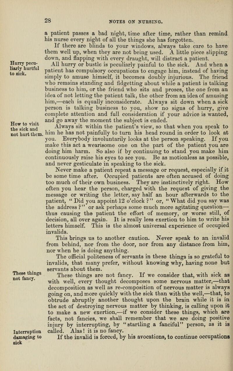 Hurry pecu- liarly hurtful to sick. How to visit the sick and not hurt them, These things not fancy. Interruption damaging to sick a patient passes a bad night, time after time, ratlier than remind his nurse every night of all the things she has forgotten. If there are blinds to your windows, always take care to have them well up, when they are not being used. A little piece slipping down, and flapping with every draught, will distract a patient. All hurry or bustle is peculiarly painful to the sick. And when a patient has compulsory occupations to engage him, instead of having simply to amuse himself, it becomes doubly injurious. The friend who remains standing and fidgetting about while a patient is talking business to him, or the friend who sits and proses, the one from an idea of not letting the patient talk, the other from an idea of amusing him,—each is equally inconsiderate. Always sit down when a sick person is talking business to you, show no signs of hurry, give complete attention and full consideration if your advice is wanted, and go away the moment the subject is ended. Always sit within the patient's view, so that when you speak to him he has not painfully to turn his head round in order to look at you. Everybody involuntarily looks at the person speaking. If you make this act a wearisome one on the part of the patient you are doing him harm. So also if by continuing to stand you make him continuously raise his eyes to see you. Be as motionless as possible, and never gesticulate in speaking to the sick. Never make a patient repeat a message or request, especially if it be some time after. Occupied patients are often accused of doing too much of their own business. They are instinctively right. How often you hear the person, charged with the request of giving the message or writing the letter, say half an hour afterwards to the patient,  Did you appoint 12 o'clock ? or,  What did you say was the address ? or ask perhaps some much more agitating question— thus causing the patient the effort of memory, or worse still, of decision, all over again. It is really less exertion to him to write his letters himself. This is the almost universal experience of occupied invalids. This brings us to another caution. Never speak to an invalid from behind, nor from the door, nor from any distance from him, nor when he is doing anything. The official politeness of servants in these things is so grateful to invalids, that many prefer, without knowing why, having none but servants about them. These things are not fancy. If we consider that, with sick as with well, every thought decomposes some nervous matter,—that decomposition as well as re-composition of nervous matter is always going on, and more quickly with the sick than with the well,—that, to obtrude abruptly another thought upon the brain while it is in the act of destroying nervous matter by thinking, is calling upon it to make a new exertion,—if we consider these things, which are facts, not fancies, we shall remember that we are doing positive injury by interrupting, by startling a fanciful person, as it is called. Alas! it is no fancy. If the invalid is forced, by his avocations, to continue occupations