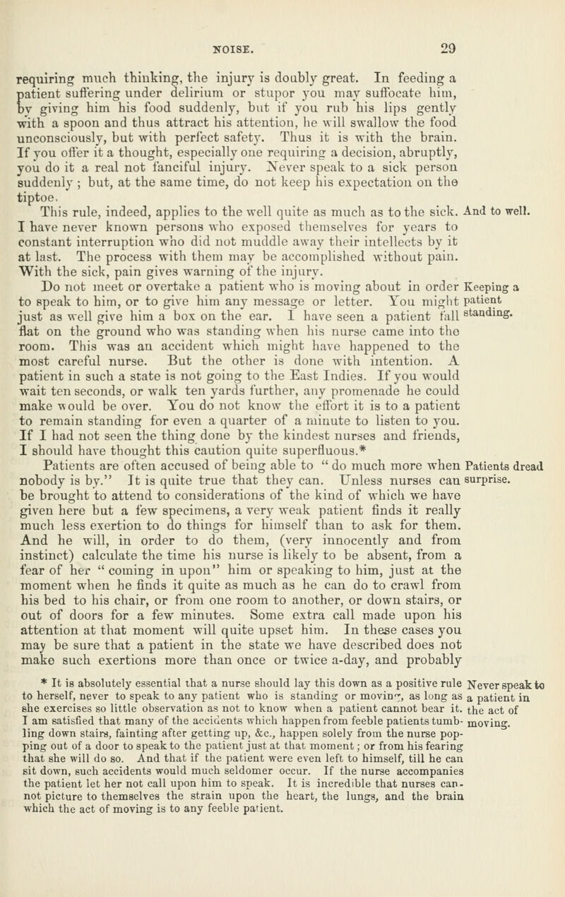 requiring much thinking, the injury is doubly great. In feeding a patient suffering under delirium or stupor you may suffocate him, by giving him his food suddenly, but if you rub his lips gently •with a spoon and thus attract his attention, he will swallow the food unconsciously, but with perfect safety. Thus it is with the brain. If you offer it a thought, especially one requiring a decision, abruptly, you do it a real not fanciful injury. Never speak to a sick person suddenly ; but, at the same time, do not keep his expectation on the tiptoe. This rule, indeed, applies to the well quite as much as to the sick. And to well. I have never known persons who exposed themselves for years to constant interruption who did not muddle away their intellects by it at last. The process with them may be accomplished without pain. With the sick, pain gives warning of the injury. Do not meet or overtake a patient who is moving about in order Keeping a to speak to him, or to give him any message or letter. You might patient just as well give him a box on the ear. I have seen a patient fall standing, flat on the ground who was standing when his nurse came into the room. This was an accident which might have happened to the most careful nurse. But the other is done with intention. A patient in such a state is not going to the East Indies. If you would wait ten seconds, or walk ten yards further, any promenade he could make would be over. You do not know the effort it is to a patient to remain standing for even a quarter of a minute to listen to you. If I had not seen the thing done by the kindest nurses and friends, I should have thought this caution quite superfluous.* Patients are often accused of being able to  do much more when Patients dread nobody is by. It is quite true that they can. Unless nurses can surprise, be brought to attend to considerations of the kind of which we have given here but a few specimens, a very weak patient finds it really much less exertion to do things for himself than to ask for them. And he will, in order to do them, (very innocently and from instinct) calculate the time his nurse is likely to be absent, from a fear of her  coming in upon him or speaking to him, just at the moment when he finds it quite as much as he can do to crawl from his bed to his chair, or from one room to another, or down stairs, or out of doors for a few minutes. Some extra call made upon his attention at that moment will quite upset him. In these cases you may be sure that a patient in the state we have described does not make such exertions more than once or twice a-day, and probably * It is absolutely essential that a nurse should lay this down as a positive rule Never speak to to herself, never to speak to any patient who is standing or movin'^, as long as a patient in she exercises so little observation as not to know when a patient cannot bear it. the act of I am satisfied that many of the accidents which happen from feeble patients tumb- moving, ling down stairs, fainting after getting up, &c., happen solely from the nurse pop- ping out of a door to speak to the patient just at that moment; or from his fearing that she will do so. And that if the patient were even left to himself, till he can sit down, such accidents would much seldomer occur. If the nurse accompanies the patient let her not call upon him to speak. It is incredible that nurses can- not picture to themselves the strain upon the heart, the lungs, and the brain which the act of moving is to any feeble patient.