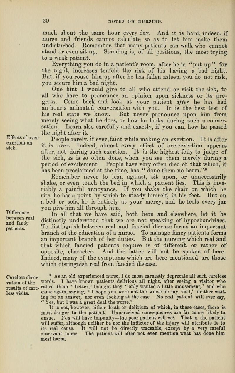 Effects of over- exertion on eick. Difference between real and fancy patients. much about the same hour every day. And it is hard, indeed, if nurse and friends cannot calculate so as to let him make them undisturbed. Remember, that many patients can walk who cannot stand or even sit up. Standing is, of all positions, the most trying to a weak patient. Everything you do in a patient's room, after he is put up  for the night, increases tenfold the risk of his having a bad night. But, if you rouse him up after he has fallen asleep, you do not risk, you secure him a bad night. One hint I would give to all who attend or visit the sick, to all who have to pronounce an opinion upon sickness or its pro- gress. Come back and look at your patient after he has had an hour's animated conversation with you. It is the best test of his real state we know. But never pronounce upon him from merely seeing what he does, or how he looks, during such a conver- sation. Learn also carefully and exactly, if you can, how he passed the night after it. People rarely, if ever, faint while making an exertion. It is after it is over. Indeed, almost every effect of over-exertion appears after, not during such exertion. It is the highest folly to judge of the sick, as is so often done, when you see them merely during a period of excitement. People have very often died of that which, it has been proclaimed at the time, has  done them no harm.* Eemember never to lean against, sit upon, or unnecessarily shalie, or even touch the bed in which a patient lies. This is inva- riably a painful annoyance. If you shake the chair on which he sits, he has a point by which to steady himself, in his feet. But on a bed or sofa, he is entirely at your mercy, and he feels every jar you give him all through him. In all that we have said, both here and elsewhere, let it be distinctly understood that we are not speaking of hypochondriacs. To distinguish between real and fancied disease forms an important branch of the education of a nurse. To manage fancy patients forma an important branch of her duties. But the nursing which real and that which fancied patients require is of diflferent, or rather of opposite, character. And the latter will not be spoken of here. Indeed, many of the symptoms which are here mentioned are those which distinguish real from fancied disease. Careless obser- * ^^ ^^ o^*^ experienced nurse, I do most earnestly deprecate all such careless vation of the 'w^ords. I have known patients delirious all night, after seeing a visitor who results of care- called them better, thought they only wanted a little amusement, and who less visits. came again, saying,  I hope you were not the worse for my visit, neither wait- ing for an answer, nor even looking at the case. No real patient will ever say,  Yes, but I was a great deal the worse. It is not, however, either death or delirium of which, in these cases, there is most danger to the patient. Unperceived consequences are far more likely to ensue. Ycm will have impunity—the poor patient will not. That is, the patient will suffer, although neither he nor the inflictor of the injury will attribute it to its real cause. It will not be directly traceable, except by a very careful observant nurse. The patient will often not even mention what has done him most harm<