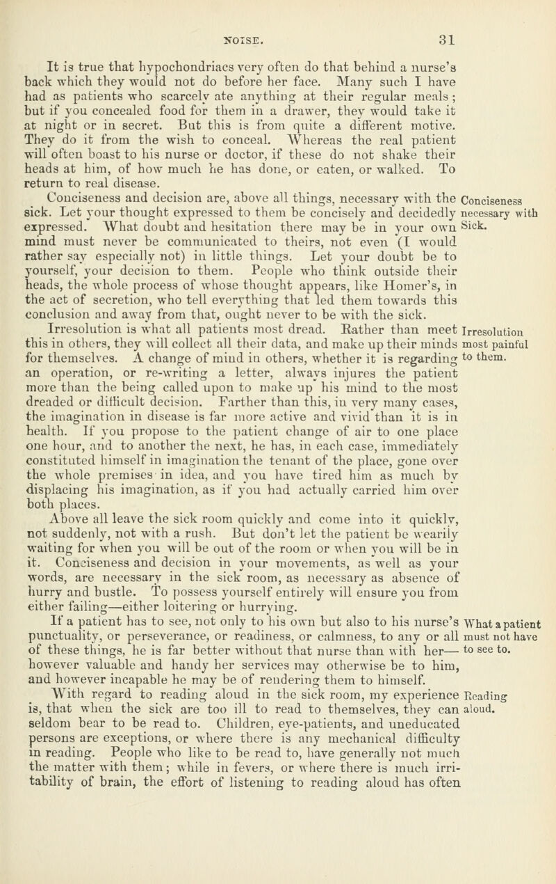 It is true that hypochondriacs very often do that behind a nurse's back which they would not do before her face. Many such I have had as patients who scarcely ate anything at their regular meals ; but if you concealed food for them in a drawer, they would take it at night or in secret. But this is from quite a different motive. They do it from the wish to conceal. Whereas the real patient will often boast to his nurse or doctor, if these do not shake their heads at him, of how much he has done, or eaten, or walked. To return to real disease. Conciseness and decision are, above all things, necessary with the Conciseness sick. Let your thought expressed to them be concisely and decidedly necessary with expressed. AVhat doubt and hesitation there may be in your own Sick. mind must never be communicated to theirs, not even (I would rather say especially not) in little things. Let your doubt be to yourself, your decision to them. People who think outside their heads, the whole process of whose thought appears, like Homer's, in the act of secretion, who tell everything that led them towards this conclusion and away from that, ought never to be with the sick. Irresolution is what all patients most dread. Eather than meet Irresolution this in others, they will collect all their data, and make up their minds most painful for themselves. A change of mind in others, whether it is regarding to them, an operation, or re-writing a letter, always injures the patient more than the being called upon to make up his mind to the most dreaded or dithcult decision. Farther than this, in very many cases, the imagination in disease is far more active and vivid than it is in health. If you propose to the patient change of air to one place one hour, and to another the next, he has, in each case, immediately constituted himself in imagination the tenant of the place, gone over the whole premises in idea, and you have tired him as much by displacing his imagination, as if you had actually carried him over both places. Above all leave the sick room quickly and come into it quickly, not suddenly, not with a rush. But don't let the patient be wearily waiting for when you will be out of the room or when you will be in it. Conciseness and decision in your movements, as well as your words, are necessary in the sick room, as necessary as absence of hurry and bustle. To possess yourself entirely will ensure you from either failing—either loitering or hurrying. If a patient has to see, not only to his own but also to his nurse's What a patient punctuality, or perseverance, or readiness, or calmness, to any or all must not have of these things, he is far better without that nurse than with her— to see to. however valuable and handy her services may otherwise be to him, and however incapable he may be of rendering them to himself. With regard to reading aloud in the sick room, my experience Reading is, that when the sick are too ill to read to themselves, they can aloud, seldom bear to be read to. Children, eye-patients, and uneducated persons are exceptions, or where there is any mechanical difficulty m reading. People who like to be read to, have generally not much the matter with them; while in fevers, or where there is much irri- tability of brain, the effort of listening to reading aloud has often