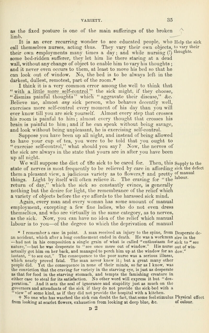 as the fixed posture is one of the main sufierings of the broken ^ limb. It is an ever recurring wonder to see educated people, who Help the sick call themselves nurses, acting thus. They vary their own objects, to vary their their own employments many times a day; and while nursing (!) thoughts, some bed-ridden sufferer, they let him lie there staring at a dead wall, without any change of object to enable him to vary his thoughts ; and it never even occurs to them, at least to move his bed so that he can look out of window. No, the bed is to be always left in the darkest, dullest, remotest, part of the room.* I think it is a very common error among the well to think that with a little more self-control the sick might, if tliey choose, dismiss painful thoughts which aggravate their disease, &c. Believe me, almost any sick person, who behaves decently well, exercises more self-control every moment of his day than you will ever know till you are sick yourself. Almost every step that crosses his room is painful to him; almost every thought that crosses his brain is painful to him; and if he can speak without being savage, and look without being unpleasant, he is exercising self-control. Suppose you have been up all night, and instead of being allowed to have your cup of tea, you were to be told that you ought to  exercise self-control, what should you say ? Now, the nerves of the sick are always in the state that yours are in after you have been up all night. We will suppose the diet of tMe sick to be cared for. Then, this Supply to the state of nerves is most frequently to be relieved by care in affording sick the defect them a pleasant view, a judicious variety as to flowers,t and pretty of manual things. Light by itself will often relieve it. The craving for  the l^^*''- return of day, which the sick so constantly evince, is generally nothing but the desire for light, the remembrance of the relief which a variety of objects before the eye affords to the harassed sick mind. Again, every man and every woman has some amount of manual employment, excepting a few fine ladies, who do not even dress themsehes, and who are virtually in the same category, as to nerves, as the sick. Now, you can have no idea of the relief which manual labour is to you—of the degree to whicli the deprivation of manual * I remember a case in point. A man received an injury to the spine, from Desperate de- an accident, which after a long confinement ended in death. He was a workman gire in the —had not in his composition a single grain of what is called enthusiasm for gick to see nature,—but he was desperate to see once more out of window. His nurge out of win- actually got him on her back, and managed to perch him up at the window for an dow. instant,  to see out. The consequence to the poor nurse was a serious illness, which nearly proved fatal. The man never knew it; but a great many other people did. Yet the consequence in none of their minds, so far as I know, was the conviction that the craving for variety in the starving eye, is just as desperate as that for food in the starving stomach, and tempts the famishing creature in either case to steal for its satisfaction. No other word will express it but  des- peration. And it sets the seal of ignorance and stupidity just as much on the governors and attendants of the sick if they do not provide the sick-bed with a view of some kind, as if they did not provide the hospital with a kitchen. + No one who has watched the sick can doubt the fact, that some feel stimulus Physical effect from looking at scarlet flowers, exhaustion from looking at deep blue, &c. of colour. D 2
