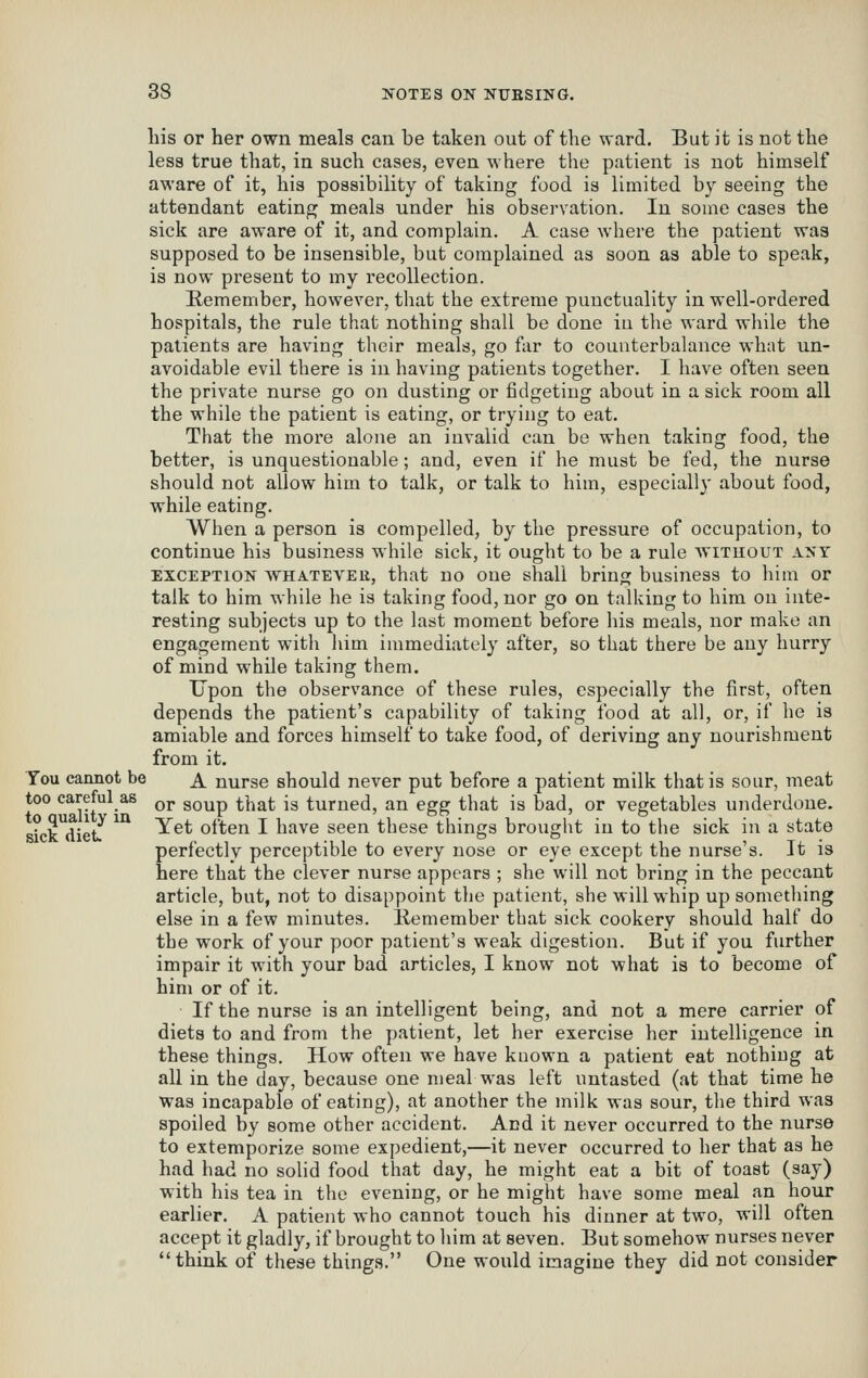 Lis or her own meals can be taken out of the ward. But it is not the less true that, in such cases, even where the patient is not himself aware of it, his possibility of taking food is limited by seeing the attendant eating meals under his observation. In some cases the sick are aware of it, and complain. A case where the patient was supposed to be insensible, but complained as soon as able to speak, is now present to my recollection. Remember, however, that the extreme punctuality in well-ordered hospitals, the rule that nothing shall be done in the ward while the patients are having their meals, go far to counterbalance what un- avoidable evil there is in having patients together. I have often seen the private nurse go on dusting or fidgeting about in a sick room all the while the patient is eating, or trying to eat. That the more alone an invalid can be when taking food, the better, is unquestionable; and, even if he must be fed, the nurse should not allow him to talk, or talk to him, especially about food, while eating. When a person is compelled, by the pressure of occupation, to continue his business while sick, it ought to be a rule wituout ant EXCEPTION WHATEVER, that uo One shall bring business to him or talk to him while he is taking food, nor go on talking to him on inte- resting subjects up to the last moment before his meals, nor make an engagement with him immediately after, so that there be any hurry of mind while taking them. Upon the observance of these rules, especially the first, often depends the patient's capability of taking food at all, or, if he is amiable and forces himself to take food, of deriving any nourishment from it. You cannot be ^ nurse should never put before a patient milk that is sour, meat too careful as ^j, gQ^p ^j^^j; jg turned, an egg that is bad, or vegetables underdone. „?„3f:L^ ^^ Yet often I have seen these things brought in to the sick in a state perfectly perceptible to every nose or eye except the nurse's. It is here that the clever nurse appears ; she will not bring in the peccant article, but, not to disappoint the patient, she will whip up something else in a few minutes, liemember that sick cookery should half do the work of your poor patient's weak digestion. But if you further impair it with your bad articles, I know not what is to become of him or of it. If the nurse is an intelligent being, and not a mere carrier of diets to and from the patient, let her exercise her intelligence in these things. How often we have known a patient eat nothing at all in the day, because one meal was left untasted (at that time he was incapable of eating), at another the milk was sour, the third was spoiled by some other accident. And it never occurred to the nurse to extemporize some expedient,—it never occurred to her that as he had had no solid food that day, he might eat a bit of toast (say) with his tea in the evening, or he might have some meal an hour earlier. A patient who cannot touch his dinner at two, will often accept it gladly, if brought to him at seven. But somehow nurses never think of these things. One would imagine they did not consider sick diet.