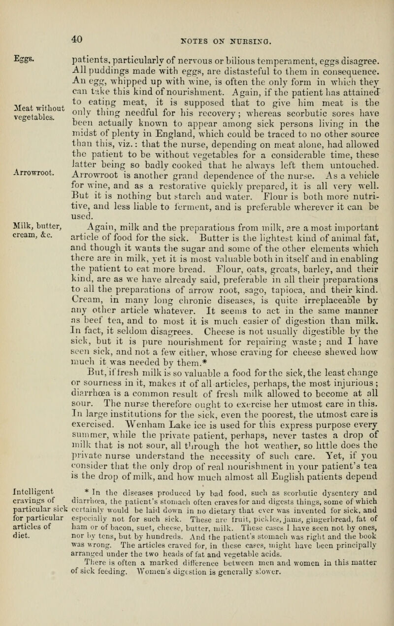 Eggs. Meat witliout vegetables. Arrowroot. Milk, butter, cream, &c. Intelligent cnivings of particular sick for particular articles of diet. patients, particularly of nervous or bilious temperament, eggs disagree. All puddings made with eggs, are distasteful to tliem in consequence. Au egg, whipped up with wine, is often the only form in which they can t-.ike this kind of nourishment. Again, if the patient has attaiiieJ to eating meat, it is supposed that to give him meat is the only thing needful for his recovery; whereas scorbutic sores have been actually known to appear among sick persons living in the midst of plenty in England, which could be traced to no other source than this, viz.: that the nurse, depending on meat alone, had allowed the patient to be without vegetables for a considerable time, these latter being so badly cooked that he always left them untouched. Arrowroot is another grand dependence of the nurse. As a vehicle for wine, and as a restorative quickly prepared, it is all very well. But it is nothing but s-tarch and water. Flour is both more nutri- tive, and less liable to ferment, and is preferable wherever it can be used. Again, milk and the preparations from milk, are a most important article of food for the sick. Butter is the lightei^t kind of animal fat, and though it wants the sugar and some of the other elements whicli there are in milk, yet it is most valuable both in itself and in enabling the patient to eat more bread. Flour, oats, groats, barley, and their kind, are as we have already said, preferable in all their preparations to all the preparations of arrow root, sago, tapioca, and their kind. Cream, in many long chronic diseases, is quite irreplaceable by any other article whatever. It seems to act in the same manner ns heef tea, and to most it is much easier of digestion than milk. In fact, it seldoni disagrees. Cheese is not usually digestible by the sick, but it is pure nourishment for repairing waste; and I have seen sick, and not a few either, whose craving for cheese shewed how much it was needed by them.* But,iflresh milk is so valuable a food for the sick, the least change or sourness in it, makes it of all articles, perhaps, the most injurious; diarrhoea is a common result of fresh milk allowed to become at all sour. The nurse therefore ought to ext-rcise her utmost care in this. In large institutions for the tsick, even the poorest, the utmost care is exercised. Wenham Lake ice is used for this express purpose every summer, while the private patient, perhaps, never tastes a drop of milk that is not sour, all through the hot Aveather, so little does the ]irivate nurse understand the necessity of such care. Yet, if you consider that the only drop of real nourishment in your patient's tea is the drop of milk, and how much almost all English patients depend * In the diseases produced Ly bad food, Bucli as scorbutic dysentery and diarrlicca, the patient's stonjach often craves for and di^'csts things, some of whicli certainly would be lai<l down in no dietary that ever was invented for sick, and especially not for such sick. These arc fruit, pickles, jums, gingerbread, fat of ham or of bacon, suet, cheese, butter, milk. These cases 1 have seen not by ones, nor by tens, but by hundreds. And the patient's stomach «as right and the book was wrong. The articles craved for, in these cases, might have been principally arranged under the two heads of fat and vegetable acids. There is often a marked diflcrence between men and women in this matter of sick feeding. AV'omen's digestion is generally slower.