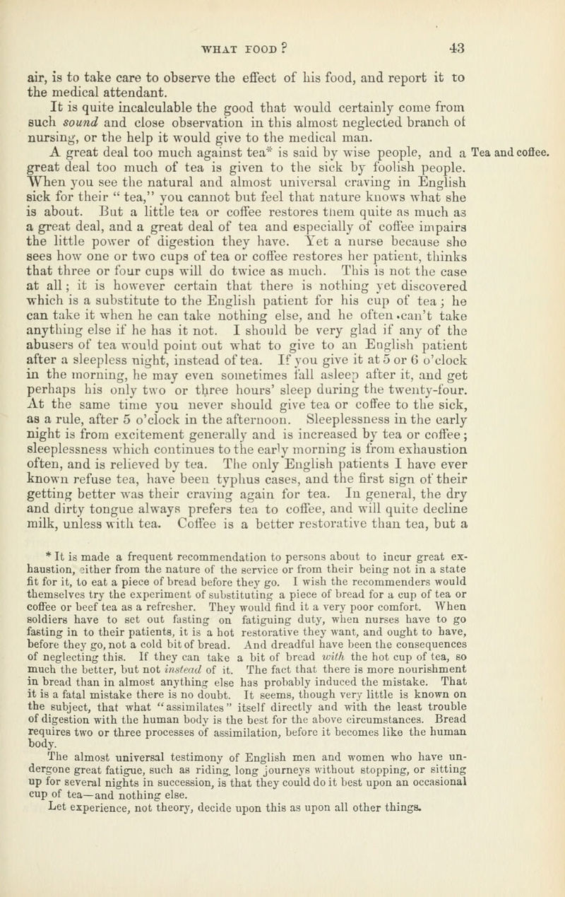 air, is to take care to observe the effect of his food, and report it to the medical attendant. It is quite incalculable the good that would certainly come from such sound and close observation in this almost neglected branch ot nursing, or the help it would give to the medical man. A great deal too much against tea^'' is said by wise people, and a Tea and coffee, great deal too much of tea is given to the sick by foolish people. When you see the natural and almost universal craving in English sick for their  tea, you cannot but feel that nature knows what she is about. But a little tea or coffee restores tliem quite as much as a great deal, and a great deal of tea and especially of coffee impairs the little power of digestion they have. Yet a nurse because sho sees how one or two cups of tea or coffee restores her patient, thinks that three or four cups will do twice as much. This is not the case at all; it is however certain that there is nothing yet discovered which is a substitute to the English patient for his cup of tea; he can take it when he can take nothing else, and he often .can't take anything else if he has it not. I should be very glad if any of the abusers of tea would point out what to give to an English patient after a sleepless night, instead of tea. If you give it at 5 or 6 o'clock in the morning, he may even sometimes fall asleep after it, and get perhaps his only two or three hours' sleep during the twenty-four. At the same time you never should give tea or coffee to the sick, as a rule, after 5 o'clock in the afternoon. Sleeplessness in the early night is from excitement generally and is increased by tea or coffee; sleeplessness which continues to the early morning is from exhaustion often, and is relieved by tea. The only English patients I have ever known refuse tea, have been typhus cases, and the first sign of their getting better was their craving again for tea. In general, the dry and dirty tongue always prefers tea to coffee, and will quite decline milk, unless with tea. Coffee is a better restorative than tea, but a * It is made a frequent recommendation to persons about to incur great ex- haustion, 3ither from tlie nature of the service or from their being not in a state fit for it, to eat a piece of bread before they go. I wish the recommenders would themselves try the experiment of substituting a piece of bread for a cup of tea or coifee or beef tea as a refresher. They would find it a very poor comfort. When soldiers have to set out fasting on fatiguing duty, when nurses have to go fasting in to their patients, it is a hot restorative they want, and ought to have, before they go, not a cold bit of bread. And dreadful have been the consequences of neglecting this. If they can take a bit of bread ivith the hot cup of tea, so much the better, but not instead of it. The fact that there is more nourishment in bread than in almost anything else has probably induced the mistake. That it is a fatal mistake there is no doubt. It seems, though very little is known on the subject, that what assimilates itself directly and with the least trouble of digestion with the human body is the best for the above circumstances. Bread requires two or three processes of assimilation, before it becomes like the human body. The almost universal testimony of English men and women who have un- dergone great fatigue, such as riding, long journeys without stopping, or sitting up for several nights in succession, is that they could do it best upon an occasional cup of tea—and nothing else. Let experience, not theory, decide upon this as upon all other things.