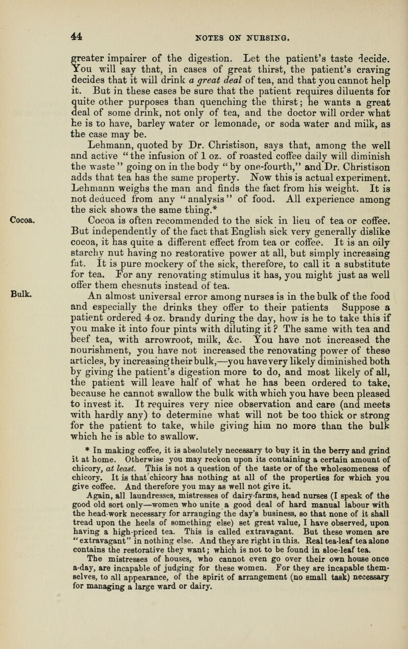 greater impairer of the digestion. Let the patient's taste 'lecide. You will say that, in cases of great thirst, the patient's craving decides that it will drinlc a great deal of tea, and that you cannot help it. But in these cases be sure that the patient requires diluents for quite other purposes than quenching the thirst; he wants a great deal of some drink, not only of tea, and the doctor will order what he is to have, barley water or lemonade, or soda water and milk, as the case may be. Lehmann, quoted by Dr. Christison, says that, among the well and active  the infusion of 1 oz. of roasted coffee daily will diminish the waste  going on in the body  by one-fourth, and Dr. Christison adds that tea has the same property. Now this is actual experiment. Lehmann weighs the man and finds the fact from his weight. It is not deduced from any analysis of food. All experience among the sick shows the same thing.* Cocoa. Cocoa is often recommended to the sick in lieu of tea or cofiee. But independently of the fact that English sick very generally dislike cocoa, it has quite a different effect from tea or coffee. It is an oily starchy nut having no restorative power at all, but simply increasing fat. It is pure mockery of the sick, therefore, to call it a substitute for tea. For any renovating stimulus it has, you might just as well offer them chesnuts instead of tea. ^^^ An almost universal error among nurses is in the bulk of the food and especially the drinks they offer to their patients Suppose a patient ordered 4 oz. brandy during the day, how is he to take this if you make it into four pints with diluting it ? The same with tea and beef tea, with arrowroot, milk, &c. You have not increased the nourishment, you have not increased the renovating power of these articles, by increasing their bulk,—you have very likely diminished both by giving Ihe patient's digestion more to do, and most likely of all, the patient will leave half of what he has been ordered to take, because he cannot swallow the bulk with which you have been pleased to invest it. It requires very nice observation and care (and meets with hardly any) to determine what will not be too thick or strong for the patient to take, whUe giving him no more than the bulk which he is able to swallow. * In making coffee, it is absolutely necessary to buy it in the berry and grind it at home. Otherwise you may reckon upon its containing a certain amount of chicory, at least. This is not a question of the taste or of the wholesomenesa of chicory. It is that chicory has nothing at all of the properties for which you give coffee. And therefore you may as well not give it. Again, all laundresses, mistresses of dairy-farms, head nurses (I speak of the good old sort only—women who unite a good deal of hard manual labour with the head-work necessary for arranging the day's business, so that none of it shall tread upon the heels of something else) set great value, I have observed, upon having a high-priced tea. This is called extravagant. But these women are  extravagant in nothing else. And they are right in this. Real tea-leaf tea alone contains the restorative they want; which is not to be found in sloe-leaf tea. The mistresses of houses, who cannot even go over their own house once a-day, are incapable of judging for these women. For they are incapable them- selves, to all appearance, of the fepirit of arrangement (no small task) necessary for managing a large ward or dairy.