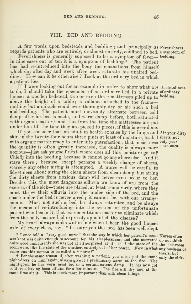 VIII. BED AND BEDDING. A few words upon bedsteads and bedding; and principally as Feverishnesa regards patients who are entirely, or almost entirely, confined to bed. a symptom of Eeverishness is generally supposed to be a symptom of fever— bedding, in nine cases out of ten it is a symptom of bedding.* The patient has had re-introduced into the body the emanations from himself which day after day and week after week saturate his unaired bed- ding. How can it be otherwise ? Look at the ordinary bed in which a patient lies. If I were looking out for an example in order to show what not Uncleanlincss to do, I should take the specimen of an ordinary bed in a private of ordinary house: a wooden bedstead, two or even three mattresses piled up to bedding, above the height of a table ; a vallance attached to the frame— nothing but a miracle could ever thorouglily dry or air such a bed and bedding. The patient must inevitably alternate between cold damp after his bed is made, and warm damp before, both saturated ■with organic matter,t and this from the time the mattresses are put under him till the time they are picked to pieces, if this is ever done. If you consider that an adult in health exhales by the lungs and Air your dirty skin in the twenty-four hours three pints at least of moisture, loaded sheets, not with organic matter ready to enter into putrefaction ; that in sickness °°'y ^^^ the quantity is often greatljr increased, the quality is always more *^^^^ ^^^^' noxious—;iust ask yourself ne'xt where does all this moisture go to? Chiefly into the bedding, because it cannot go anywhere else. And it stays there ; because, except perhaps a weekly change of sheets scarcely any other airing is attempted. A nurse will be careful to fidgetiness about airing the clean sheets from clean damp, but airino' the dirty sheets from noxious damp will never even occur to her. Besides this, the most dangerous effluvia we know of are from the excreta of the sick—these are placed, at least temporarily, where they must throw their effluvia into the under side of the bed, and the space under the bed is never aired; it cannot be, with our arrange- ments. Must not such a bed be always saturated, and be always the means of re-introducing into the system of the unfortunate patient who lies in it, that excrementitious matter to eliminate which from the body nature had expressly appointed the disease ? My heart always sinks within me when I hear the good house- wife, of every class, say,  I assure you the bed has been well slept * I once told a  yerj' good nurse that the way in which her patient's room Nurses often was kept was quite enough to account for his sleeplessness; and she answered do not think quite good-humouredly she was not at all surprised at it—as if the state of the the sick-room room were, like the state of the weather, entirely out of her power. Jf ow in what any busineaa of sense was this woman to be called a  nurse'? theirs but t For the same reason if, after washing a patient, you must put the same only the sick night-dress on him again, always give it a preliminary warm at the fire. The night-gown he has worn must be, to a certain extent, damp. It has now got cold from having been oflf him for a few minutes. The fire will dry and at the same time air it. This is much more important than with clean things.