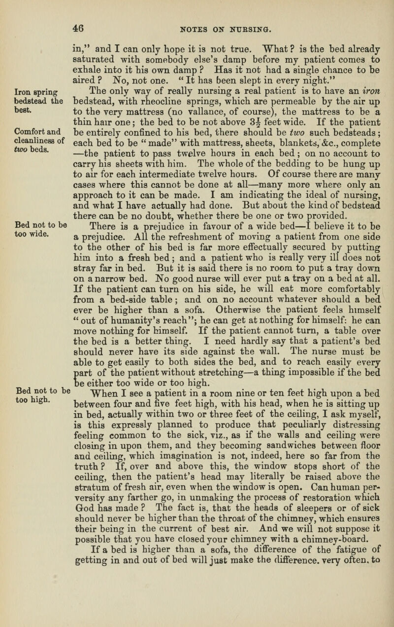 Iron spring bedstead the best. Comfort and cleanliness of tVH) beds. Bed not to be too wide. Bed not to be too high. in, and I can only hope it is not true, What ? is the bed already saturated with somebody else's damp before my patient comes to exhale into it his own damp ? Has it not had a single chance to be aired ? No, not one.  It has been slept in every night. The only way of really nursing a real patient is to have an iron bedstead, with rheocline springs, which are permeable by the air up to the very mattress (no vallance, of course), the mattress to be a thin hair one; the bed to be not above 3| feet wide. If the patient be entirely confined to his bed, there should be two such bedsteads ; each bed to be  made with mattress, sheets, blankets, &c., complete —the patient to pass twelve hours in each bed ; on no account to carry his sheets with him. The whole of the bedding to be hung up to air for each intermediate twelve hours. Of course there are many cases where this cannot be done at all—many more where only an approach to it can be made. I am indicating the ideal of nursing, and what I have actually had done. But about the kind of bedstead there can be no doubt, whether there be one or two provided. There is a prejudice in favour of a wide bed—I believe it to be a prejudice. All the refreshment of moving a patient from one side to the other of his bed is far more effectually secured by putting him into a fresh bed; and a patient who is really very ill does not stray far in bed. But it is said there is no room to put a tray down on a narrow bed. No good nurse will ever put a tray on a bed at all. If the patient can turn on his side, he will eat more comfortably from a bed-side table ; and on no account whatever should a bed ever be higher than a sofa. Otherwise the patient feels himself  out of humanity's reach; he can get at nothing for himself: he can move nothing for himself. If the patient cannot turn, a table over the bed is a better thing. I need hardly say that a patient's bed should never have its side against the wall. The nurse must be able to get easily to both sides the bed, and to reach easily every part of the patient without stretching—a thing impossible if the bed De either too wide or too high. When I see a patient in a room nine or ten feet high upon a bed between four and five feet high, with his head, when he is sitting up in bed, actually within two or three feet of the ceiling, I ask myself, is this expressly planned to produce that peculiarly distressing feeling common to the sick, viz., as if the walls and ceiling were closing in upon them, and they becoming sandwiches between floor and ceiling, which imagination is not, indeed, here so far from the truth ? If, over and above this, the window stops short of the ceiling, then the patient's head may literally be raised above the stratum of fresh air, even when the window is open. Can human per- versity any farther go, in unmaking the process of restoration which God has made ? The fact is, that the heads of sleepers or of sick should never be higher than the throat of the chimney, which ensures their being in the current of best air. And we will not suppose it possible that you have closed your chimney with a chimney-board. If a bed is higher than a sofa, the difference of the fatigue of getting in and out of bed will just make the difference, very often, to