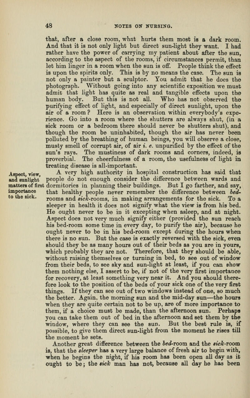 that, after a close room, what hurts them most is a dark room. And that it is not only light but direct sun-light they want. I had rather have the power of carrying my patient about after the sun, according to the aspect of the rooms, if circumstances permit, than let him linger in a room when the sun is off. People think the effect is upon the spirits only. This is by no means the case. The sun is not only a painter but a sculptor. You admit that he does the photograph. Without going into any scientific exposition we must admit that light has quite as real and tangible effects upon the human body. But this is not aU. Who has not observed the purifying effect of light, and especially of direct sunlight, upon the air of a room ? Here is an observation within everybody's expe- rience. Go into a room where the shutters are always shut, (in a sick room or a bedroom there should never be shutters shut), and though the room be uninhabited, though the air has never been polluted by the breathing of human beings, you will observe a close, musty smell of corrupt air, of air i. e. unpurified by the effect of the sun's rays. The mustiness of dark rooms and corners, indeed, is proverbial. The cheerfulness of a room, the usefulness of light in treating disease is all-important. Aspect view -^ ^^^J ^^S^ authority in hospital construction has said that andsonlight* people do not enough consider the difference between wards and matters of first dormitories in planning their buildings. But I go farther, and say, importance that healthy people never remember the difference between bed- to the sick. rooms and «c^-rooms, in making arrangements for the sick. To a sleeper in health it does not signify what the view is from his bed. He ought never to be in it excepting when asleep, and at night. Aspect does not very much signify either (provided the sun reach his bed-room some time in every day, to purify the air), because ho ought never to be in his bed-room except during the hours when there is no sun. But the case is exactly reversed with the sick, even should they be as many hours out of their beds as you are in yours, which probably they are not. Therefore, that they should be able, without raising themselves or turning in bed, to see out of window from their beds, to see sky and sun-light at least, if you can show them nothing else, I assert to be, if not of the very first importance for recovery, at least something very near it. And you should there- fore look to the position of the beds of your sick one of the very first things. If they can see out of two windows instead of one, so much the better. Again, the morning sun and the mid-day sun—the hours when they are quite certain not to be up, are of more importance to them, if a choice must be made, than the afternoon sun. Perhaps you can take them out of bed in the afternoon and set them by the window, where they can see the sun. But the best rule is, if possible, to give them direct sun-light from the moment he rises till the moment ne sets. Another great difference between the bed-room and the sick-room is, that the sleeper has a very large balance of fresh air to begin with, when he begins the night, if his room has been open all day as it ought to be; the sick man has not, because all day he has been