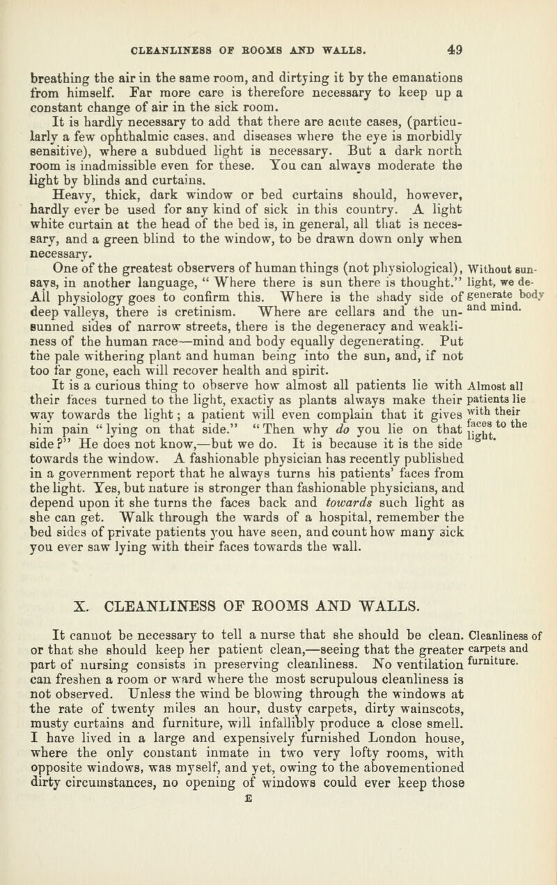 breathing the air in the same room, and dirtying it by the emanations from himself. Far more care is therefore necessary to keep up a constant change of air in the sick room. It is hardly necessary to add that there are acute cases, (particu- larly a few ophthalmic cases, and diseases where the eye is morbidly sensitive), where a subdued light is necessary. But a dark north room is inadmissible even for these. You can always moderate the light by blinds and curtains. Heavy, thick, dark window or bed curtains should, however, hardly ever be used for any kind of sick in this country. A light white curtain at the head of the bed is, in general, all that is neces- sary, and a green blind to the window, to be drawn down only when necessary. One of the greatest observers of human things (not physiological), Without sun- says, in another language,  Where there is sun there is thought. light, we de- All physiology goes to confirm this. Where is the ahady side of S^^^^}'^^^7 deep valleys, there is cretinism. Where are cellars and the un- '^ naiid. sunned sides of narrow streets, there is the degeneracy and weakli- ness of the human race—mind and body equally degenerating. Put the pale withering plant and human being into the sun, and, if not too far gone, each will recover health and spirit. It is a curious thing to observe how almost all patients lie with Almost all their faces turned to the light, exactly as plants always make their patients lie way towards the light; a patient will even complain that it gives J^^^ '^^'J him pain lying on that side. Then why do you lie on that [^^^^^^'^ *^® side? He does not know,—but we do. It is because it is the side  towards the window. A fashionable physician has recently published in a government report that he always turns his patients' faces from the light. Yes, but nature is stronger than fashionable physicians, and depend upon it she turns the faces back and towards such light as she can get. Walk through the wards of a hospital, remember the bed sides of private patients you have seen, and count how many sick you ever saw lying with their faces towards the wall. X. CLEANLINESS OF EOOMS AND WALLS. It cannot be necessary to tell a nurse that she should be clean. Cleanliness of or that she should keep her patient clean,—seeing that the greater carpets and part of nursing consists in preserving cleanliness. No ventilation ^r'^i'^ure. can freshen a room or ward where the most scrupulous cleanliness is not observed. Unless the wind be blowing through the windows at the rate of twenty miles an hour, dusty carpets, dirty wainscots, musty curtains and furniture, will infallibly produce a close smell. I have lived in a large and expensively furnished London house, where the only constant inmate in two very lofty rooms, with opposite windows, was myself, and yet, owing to the abovementioned dirty circumstances, no opening of windows could ever keep those