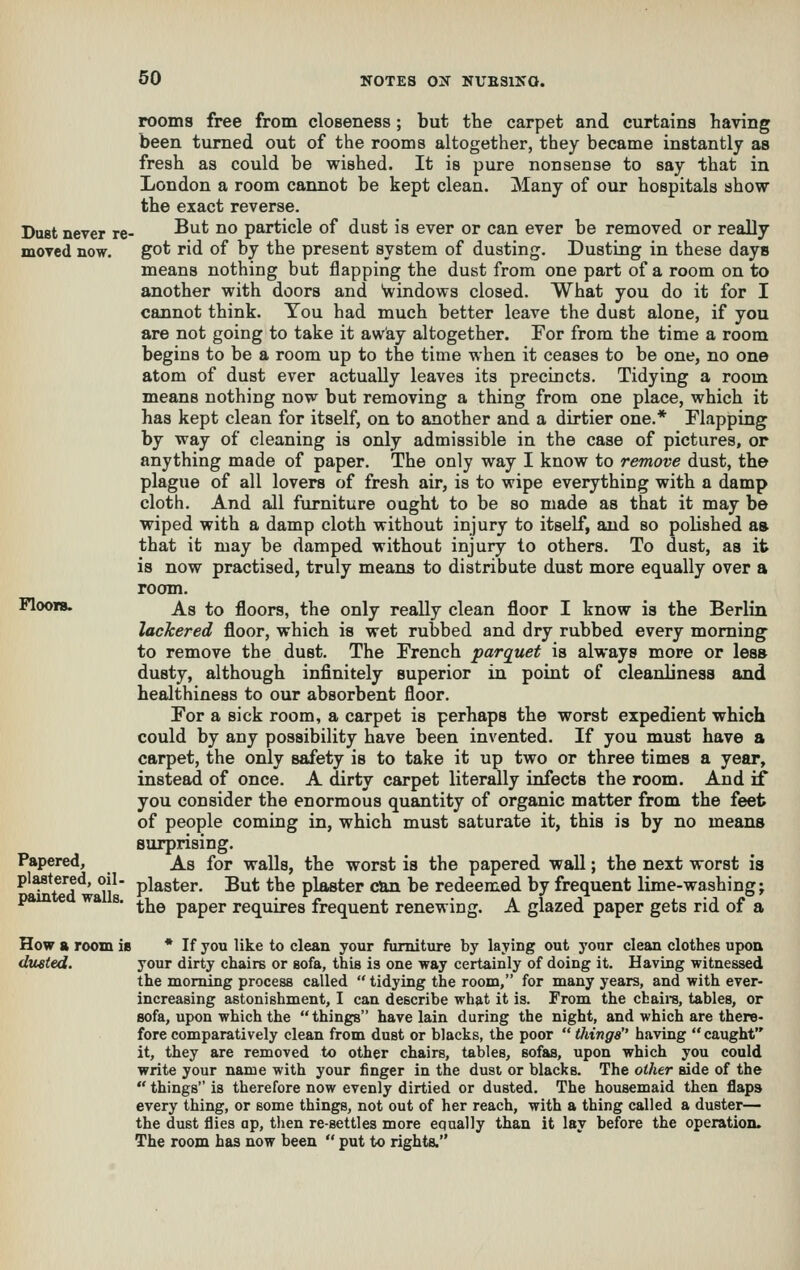 Du8t never re moved now. Floors. Papered, plastered, oil- painted walls. How a room is dusted. rooms free from closeness; but the carpet and curtains having been turned out of the rooms altogether, they became instantly as fresh as could be wished. It is pure nonsense to say that in London a room cannot be kept clean. Many of our hospitals show the exact reverse. But no particle of dust is ever or can ever be removed or really got rid of by the present system of dusting. Dusting in these days means nothing but flapping the dust from one part of a room on to another with doors and Windows closed. What you do it for I cannot think. You had much better leave the dust alone, if you are not going to take it away altogether. For from the time a room begins to be a room up to the time when it ceases to be one, no one atom of dust ever actually leaves its precincts. Tidying a room means nothing now but removing a thing from one place, which it has kept clean for itself, on to another and a dirtier one.* Flapping by way of cleaning is only admissible in the case of pictures, or anything made of paper. The only way I know to remove dust, the plague of all lovers of fresh air, is to wipe everything with a damp cloth. And all furniture ought to be so made as that it may be wiped with a damp cloth without injury to itself, and so polished aa that it may be damped without injury to others. To dust, as it is now practised, truly means to distribute dust more equally over a room. As to floors, the only really clean floor I know is the Berlin lackered floor, which is wet rubbed and dry rubbed every morning to remove the dust. The French parquet is always more or less dusty, although infinitely superior in point of cleanliness aoid healthiness to our absorbent floor. For a sick room, a carpet is perhaps the worst expedient which could by any possibility have been invented. If you must have a carpet, the only safety is to take it up two or three times a year, instead of once. A dirty carpet literally infects the room. And if you consider the enormous quantity of organic matter from the feet of people coming in, which must saturate it, this is by no means surprising. As for walls, the worst is the papered wall; the next worst is plaster. But the plaster can be redeemed by frequent lime-washing; the paper requires frequent renewing. A glazed paper gets rid of a If you like to clean your furniture by laying out yonr clean clothes upon your dirty chairs or sofa, this is one way certainly of doing it. Having witnessed the morning process called  tidying the room, for many years, and with ever- increasing astonishment, I can describe what it is. From the cbaira, tables, or sofa, upon which the things have lain during the night, and which are there- fore comparatively clean from dust or blacks, the poor  tilings having caught it, they are removed to other chairs, tables, sofas, upon which you could write your name with your finger in the dust or blacks. The other aide of the  things is therefore now evenly dirtied or dusted. The housemaid then flaps every thing, or some things, not out of her reach, with a thing called a duster— the dust flies op, then re-settles more equally than it lay before the operation. The room has now been  put to rights.