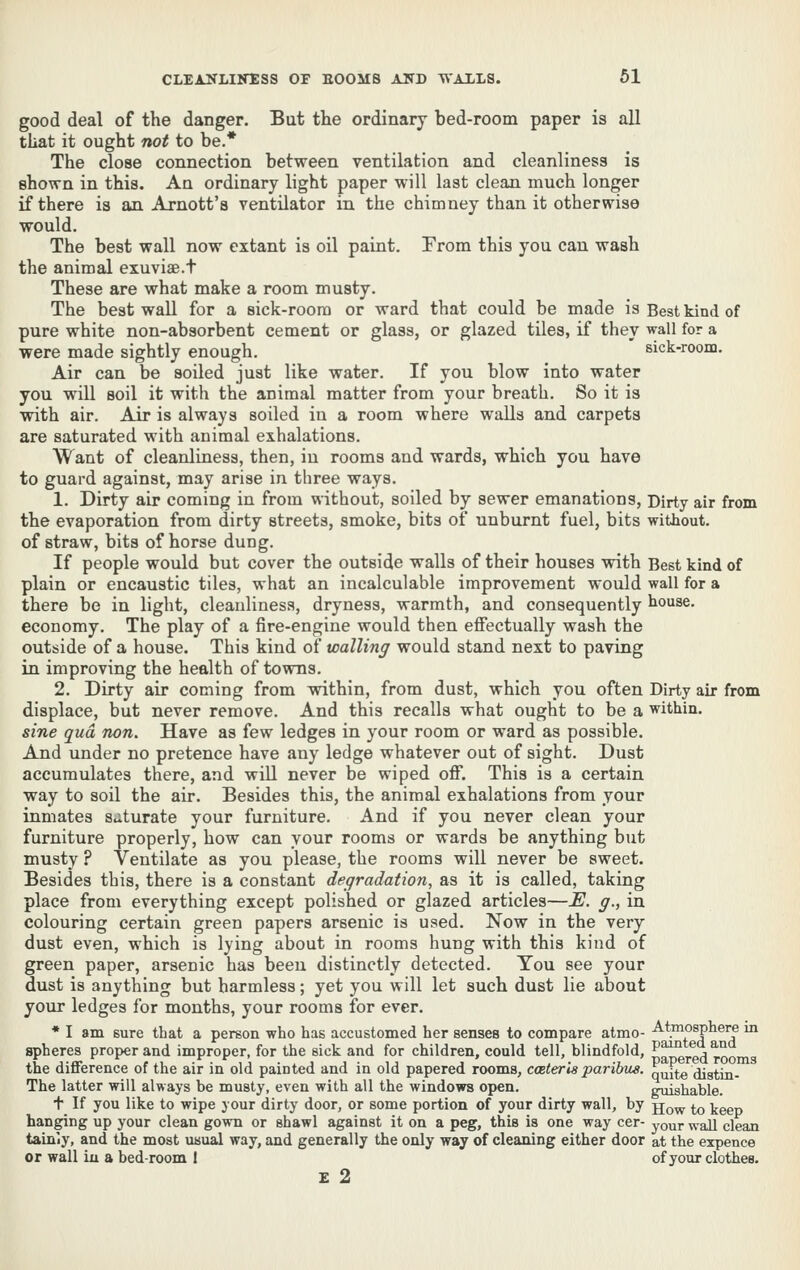 good deal of the danger. But the ordinary bed-room paper is all that it ought 710^ to be.* The close connection between ventilation and cleanliness is shown in this. An ordinary light paper will last clean much longer if there is an Arnott's ventilator in the chimney than it otherwise would. The best wall now extant is oil paint. From this you can wash the animal exuviae.t These are what make a room musty. The best wall for a sick-room or ward that could be made is Best kind of pure white non-absorbent cement or glass, or glazed tiles, if they wall for a were made sightly enough. sick-room. Air can be soiled just like water. If you blow into water you will soil it with the animal matter from your breath. So it is with air. Air is always soiled iu a room where walls and carpets are saturated with animal exhalations. Want of cleanliness, then, in rooms and wards, which you have to guard against, may arise in three ways. 1. Dirty air coming in from without, soiled by sewer emanations, Dirty air from the evaporation from dirty streets, smoke, bits of unburnt fuel, bits without. of straw, bits of horse dung. If people would but cover the outside walls of their houses with Best kind of plain or encaustic tiles, what an incalculable improvement would wall for a there be in light, cleanliness, dryness, warmth, and consequently house, economy. The play of a fire-engine would then effectually wash the outside of a house. This kind of walling would stand next to paving in improving the health of towns. 2. Dirty air coming from vdthin, from dust, which you often Dirty air from displace, but never remove. And this recalls what ought to be a within. sine qua non. Have as few ledges in your room or ward as possible. And under no pretence have any ledge whatever out of sight. Dust accumulates there, and will never be wiped off. This is a certain way to soil the air. Besides this, the animal exhalations from your inmates Siiturate your furniture. And if you never clean your furniture properly, how can your rooms or wards be anything but musty ? Ventilate as you please, the rooms will never be sweet. Besides this, there is a constant degradation, as it is called, taking place from everything except polished or glazed articles—E. g., in colouring certain green papers arsenic is used. Now in the very dust even, which is lying about in rooms hung with this kind of green paper, arsenic has been distinctly detected. You see your dust is anything but harmless; yet you will let such dust lie about your ledges for months, your rooms for ever. * I am sure that a person who has accustomed her senses to compare atmo- -A^tmosphere m spheres proper and improper, for the sick and for children, could tell, blindfold, S^^j-edroo the difference of the air in old painted and in old papered rooms, coeteria paribus, quite (Jigtin- The latter will always be musty, even with all the windows open. gnishable. + If you like to wipe your dirty door, or some portion of your dirty wall, by jjq^ ^o keep hanging up your clean gown or shawl against it on a peg, this is one way cer- your wall clean tainly, and the most usual way, and generally the only way of cleaning either door at the erpence or wall iu a bed-room I of your clothes. £ 2