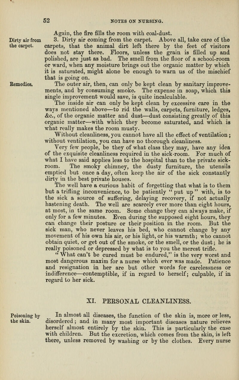 Dirty air from the carpet. Remedies, Again, the fire fills the room with coal-duat. 3. Dirty air coming from the carpet. Above all, take care of the carpets, that the animal dirt left there by the feet of visitors does not stay there. Ploors, unless the grain is filled up and polished, are just as bad. The smell from the floor of a school-room or ward, when any moisture brings out the organic matter by which it is saturated, might alone be enough to warn us of the mischief that is going on. The outer air, then, can only be kept clean by sanitary improve- ments, and by consuming smoke. The expense in soap, which this single improvement would save, is quite incalculable. The inside air can only be kept clean by excessive care in the ways mentioned above—to rid the walls, carpets, furniture, ledges, &c., of the organic matter and dust—dust consisting greatly of this organic matter—with which they become saturated, and which is what really makes the room musty. Without cleanliness, you cannot have all the effect of ventilation; without ventilation, you can have no thorough cleanliness. Very few people, be they of what class they may, have any idea of the exquisite cleanliness required in the sick-room. For much of what I have said applies less to the hospital than to the private sick- room. The smoky chimney, the dusty furniture, the utensils emptied but once a day, often keep the air of the sick constantly dirty in the best private houses. The well have a curious habit of forgetting that what is to them but a trifling inconvenience, to be patiently  put up  with, is to the sick a source of suffering, delaying recovery, if not actually hastening death. The well are scarcely ever more than eight hours, at most, in the same room. Some change they can always make, if only for a few minutes. Even during the supposed eight hours, they can change their posture or their position in the room. But the sick man, who never leaves his bed, who cannot change by any movement of his own his air, or his light, or his warmth; who cannot obtain quiet, or get out of the smoke, or the smell, or the dust; he is really poisoned or depressed by what is to you the merest trifle. *' What can't be cured must be endured, is the very worst and most dangerous maxim for a nurse which ever was made. Patience and resignation in her are but other words for carelessness or indifference—contemptible, if in regard to herself; culpable, if in regard to her sick. XI. PEESONAL CLEANLINESS. Poisoning by the skin. In almost all diseases, the function of the skin is, more or less, disordered; and in many most important diseases nature relieves herself almost entirely by the skin. This is particularly the case with children. But the excretion, which comes from the skin, is left there, unless removed by washing or by the clothes. Every nurse