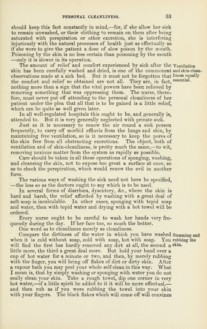 should keep this fact constantly in mind,—for, if she allow her sick to remain unwashed, or their clothing <o remain on them after being saturated with perspiration or other excretion, she is interfering injuriously with the natural processes of health just as effectually as if she were to give the patient a dose of slow poison by the mouth. Poisoning by the skin is no less certain than poisoning by the mouth —only it is slower in its operation. The amount of relief and comfort experienced by sick after the Ventilation skin has been carefully washed and dried, is one of the commonest and skin-clean- observations made at a sick bed. But it must not be forgotten that liness equally the comfort and relief so obtained are not all. They are, in fact, essential, nothing more than a sign that the vital powers have been relieved by removing something that was oppressing them. The nurse, there- fore, must never put off attending to the personal cleanliness of her patient under the plea that all that is to De gained is a little relief, which can be quite as well given later. In all well-regulated hospitals this ought to be, and generally is, attended to. But it is very generally neglected with private sick. Just as it is necessary to renew the air round a sick person frequently, to carry off morbid eflBiuvia from the lungs and skin, by maintaining free ventilation, so is it necessary to keep the pores of the skin free from all obstructing excretions. The object, both of ventilation and of skin-cleanliness, is pretty much the same,—to wit, removing noxious matter from the system as rapidly as possible. Care should be taken in all these operations of sponging, washing, and cleansing the skin, not to expose too great a surface at ouce, so as to check the perspiration, which would renew the evil in another form. The various ways of washing the sick need not here be specified, —the less so as the doctors ought to say which is to be used. In several forms of diarrhoea, dysentery, &c., where the skin is hard and harsh, the relief afforded by washing with a great deal of soft soap is incalculable. In other cases, sponging with tepid soap and water, then with tepid water and drying with a hot towel will be ordered. Every nurse ought to be careful to wash her hands very fre- quently during the day. If her face too, so much the better. One word as to cleanliness merely as cleanliness. Compare the dirtiness of the water in which you have washed Steaming and when it is cold without soap, cold with soap, hot with soap. Tou rubbing the will find the first has hardly removed any dirt at all, the second a stin. little more, the third a great deal more. But hold your hand over a cup of hot water for a minute or two, and then, by merely rubbing with the finger, you will bring off flakes of dirt or dirty skin. After a vapour bath you may peel your whole selfcleaninthis way. What I mean is, that by simply washing or sponging with water you do not really clean your skin. Take a rough towel, dip one corner in very hot water,—if a little spirit be added to it it will be more effectual,— and then rub as if you were rubbing the towel into your skin with your fingers. The black flakes which will come off will convince