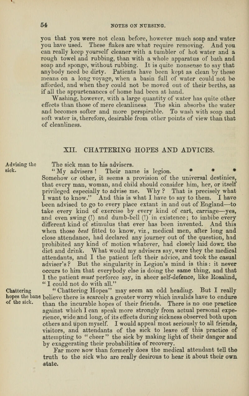 you that you were not clean before, however much soap and water you have used. These flakes are what require removing. And you can really keep yourself cleaner with a tumbler of hot water and a rough towel and rubbing, than with a whole apparatus of bath and soap and sponge, without rubbing. It is quite nonsense to say that anybody need be dirty. Patients have been kept as clean by these means on a long voyage, when a basin full of water could not be aftbrded, and when they could not be moved out of their berths, as if all the appurtenances of home had been at hand. Washing, however, with a large quantity of water has quite other effects than those of mere cleanliness. The skin absorbs the water and becomes softer and more perspirable. To wash with soap and soft water is, therefore, desirable from other points of view than that of cleanliness. XII. CHATTEEING HOPES AND ADVICES. Advising the The sick man to his advisers. sick.  My advisers ! Their name is legion. # * # Somehow or other, it seems a provision of the universal destinies, that every man, woman, and child should consider him, her, or itself privileged especially to advise me. Why ? That is precisely what I want to know. And this is what I have to say to them. I have been advised to go to every place extant in and out of England—to take every kind of exercise by every kind of cart, carriage—yes, and even swing (!) and dumb-bell (!) in existence; to imbibe every different kind of stimulus that ever has been invented. And this when those hest fitted to know, viz , medical men, after long and close attendance, had declared any journey out of the question, had prohibited any kind of motion whatever, had closely laid down the diet and drink. What would my advisers say, were they the medical attendants, and I the patient left their advice, and took the casual adviser's ? But the singularity in Legion's mind is this : it never occurs to him that everybody else is doing the same thing, and that I the patient must perforce say, in sheer self-defence, like llosalind,  I could not do with all. Chattering  Chattering Hopes may seem an odd heading. But I really hopes the bane believe there is scarcely a greater worry which invalids have to endure .f xi_ ^. ^]^^jj ^}jQ incurable hopes of their friends. There is no one practice against which I can speak more strongly from actual personal expe- rience, wide and long, of its effects during sickness observed both upon others and upon myself. I would appeal most seriously to all friends, visitors, and attendants of the sick to leave off this practice of attempting to  cheer  the sick by making light of their danger and by exaggerating their probabilities of recovery. Far more now than formerly does the medical attendant tell the truth to the sick who are really desirous to hear it about their own «tate. of the sick.