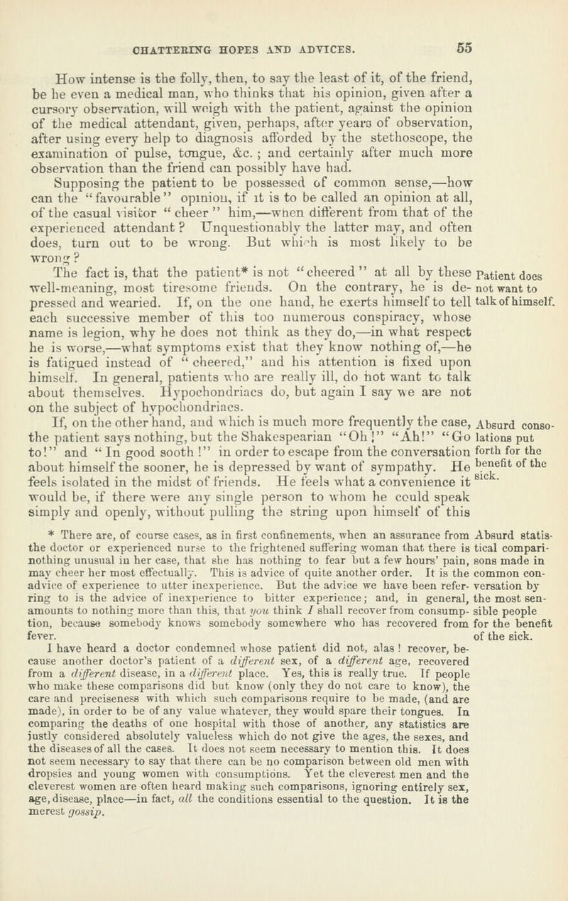 How intense is the folly, then, to say the least of it, of the friend, be he even a medical man, who thinks that his opinion, given after a cursory observation, will weigh with the patient, ao'ainst the opinion of the medical attendant, given, perhaps, after yearo of observation, after using every help to diagnosis aftbrded by the stethoscope, the examination of pulse, tongue, &c. ; and certainly after much more observation than the friend can possibly have had. Supposing the patient to be possessed of common sense,—how can the favourable opinion, if it is to be called an opinion at all, of the casual \'i8itor  cheer  him,—when difterent from that of the experienced attendant ? Unquestionably the latter may, and often does, turn out to be wrong. But whi'^h is most likely to be wrong ? The fact is, that the patient* is not cheered at all by these Patient does well-meaning, most tiresome friends. On the contrary, he is de- not want to pressed and wearied. If, on the one hand, he exerts himself to tell talk of himself, each successive member of this too numerous conspiracy, whose name is legion, why he does not think as they do,—in what respect he is worse,—what symptoms exist that they know nothing of,—he is fatigued instead of  cheered, and his attention is fixed upon himself. In general, patients who are really ill, do hot want to talk about themselves. Hypochondriacs do, but again I say we are not on the subject of hypochondriacs. If, on the other hand, and which is much more frequently the case, Absurd conso- the patient says nothing, but the Shakespearian Oh ! Ah! Go lations put to! and  In good sooth ! in order to escape from the conversation forth for the about himself the sooner, he is depressed by want of sympathy. He benefit of the feels isolated in the midst of friends. He feels what a convenience it ^'*^ ' would be, if there were any single person to whom he could speak simply and openly, without pulling the string upon himself of this * There are, of course cases, as in first confinements, when an assurance from Absurd statis- the doctor or experienced nurse to the frightened suffering woman that there is tical compari- DOthing unusual in her case, that she has nothing to fear but a few hours' pain, sons made in may cheer her most effectually. This is advice of quite another order. It is the common con- advice of experience to utter inexperience. But the advice we have been refer- versation by ring to is the advice of inexperience to bitter experience; and, in general, the most sen- amounts to nothing more than this, that you think / shall recover from consump- sible people tion, because somebody knows somebody somewhere who has recovered from for the benefit fever. of the sick. I have heard a doctor condemned whose patient did not, alas ! recover, be- cause another doctor's patient of a different sex, of a different age, recovered from a different disease, in a dfferent place. Yes, this is really true. If people who make these comparisons did but know (only they do not care to know), the care and preciseness with which such comparisons require to be made, (and are made), in order to be of any value whatever, they would spare their tongues. In comparing the deaths of one hospital with those of another, any statistics are justly considered absolutely valueless which do not give the ages, the sexes, and the diseases of all the cases. It does not seem necessary to mention this. It does not seem necessary to say that there can be i)o comparison between old men with dropsies and young women with consumptions. Yet the cleverest men and the cleverest women are often heard making such comparisons, ignoring entirely sex, age, disease, place—in fact, all the conditions essential to the question. It is the merest gossip.