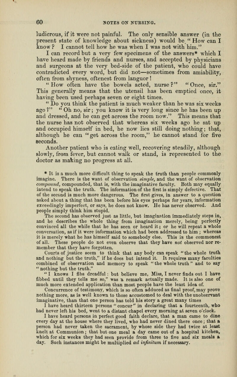 ludicrous, if it were not painful. The only sensible answer (in the present state of knowledge about sickness) would be  How can I know ? I cannot teil how he was when I was not with him. I can record but a very few specimens of the answers* which I have heard made by friends and nurses, and accepted by physicians and surgeons at the very bed-side of the patient, who could have contradicted every word, but did not—sometimes from amiability, often from shyness, oftenest from languor! How often have the bowels acted, nurse? Once, sir. This generally means that the utensil has been emptied once, it having been used perhaps seven or eight times.  Do you think the patient is much weaker than he was six weeks ago ?  Oh no, sir; you know it is very long since he has been up and dressed, and he can get across the room now. This means that the nurse has not observed that whereas six weeks ago he sat up and occupied himself in bed, he now lies still doing nothing; that, although he can get across the room, he cannot stand for five seconds. Another patient who is eating well, recovering steadily, although slowly, from fever, but cannot walk or stand, is represented to the doctor as making no progress at all. * It is a much more difficult thing to speak the truth than people commonly imagine. There is the want of observation simple, and the want of observation compound, compounded, that is, with the imaginative faculty. Both may equally intend to speak the truth. The information of the first is simply defective. That of the second is much more dangerous. The first gives, in answer to a question asked about a thing that has been before his eyes perhaps for years, information exceedingly imperfect, or says, he does not know. He has never observed. And people simply think him stupid. The second has observed just as little, but imaginntion immediately steps in, and he describes the whole thing from imagination merely, being perfectly convinced all the while that he has seen or heard it; or he will repeat a whole conversation, as if it were information which had been addressed to him ; whereas it is merely what he has himself said to somebody else. This is the commonest of all. These people do not even observe that they have not observed nor re- member that they have forgotten. Courts of justice seem to think that any body can speak the whole truth and nothing but the truth, if he does but intend it. It requires many faculties combined of observation and memory to speak  the whole truth  and to say  nothing but the truth.  I knows I fibs dreadful : but believe me, Miss, I never finds out I have fibbed until they tells me so, was a remark actually made. It is also one of much more extended application than most people have the least idea of. Concurrence of testimony, which is so often adduced as final proof, may prove nothing more, as is well known to those accustomed to deal with the unobservant imaginative, than that one person has told his story a great many times I have heard thirteen persons  concur  in declaring that a fourteenth, who had never left his bed, went to a distant chapel every morning at seven o'clock. I have heard persons in perfect good faith declare, that a man came to dine every day at the house where they lived, who had never dined there once ; that a person had never taken the sacrament, by whose side they had twice at least knelt at Communion; that but one meal a day came out of a hospital kitchen, which for six weeks they had seen provide from three to five and six meals a day. Such instances might be multiplied ad infinitum if necessary.
