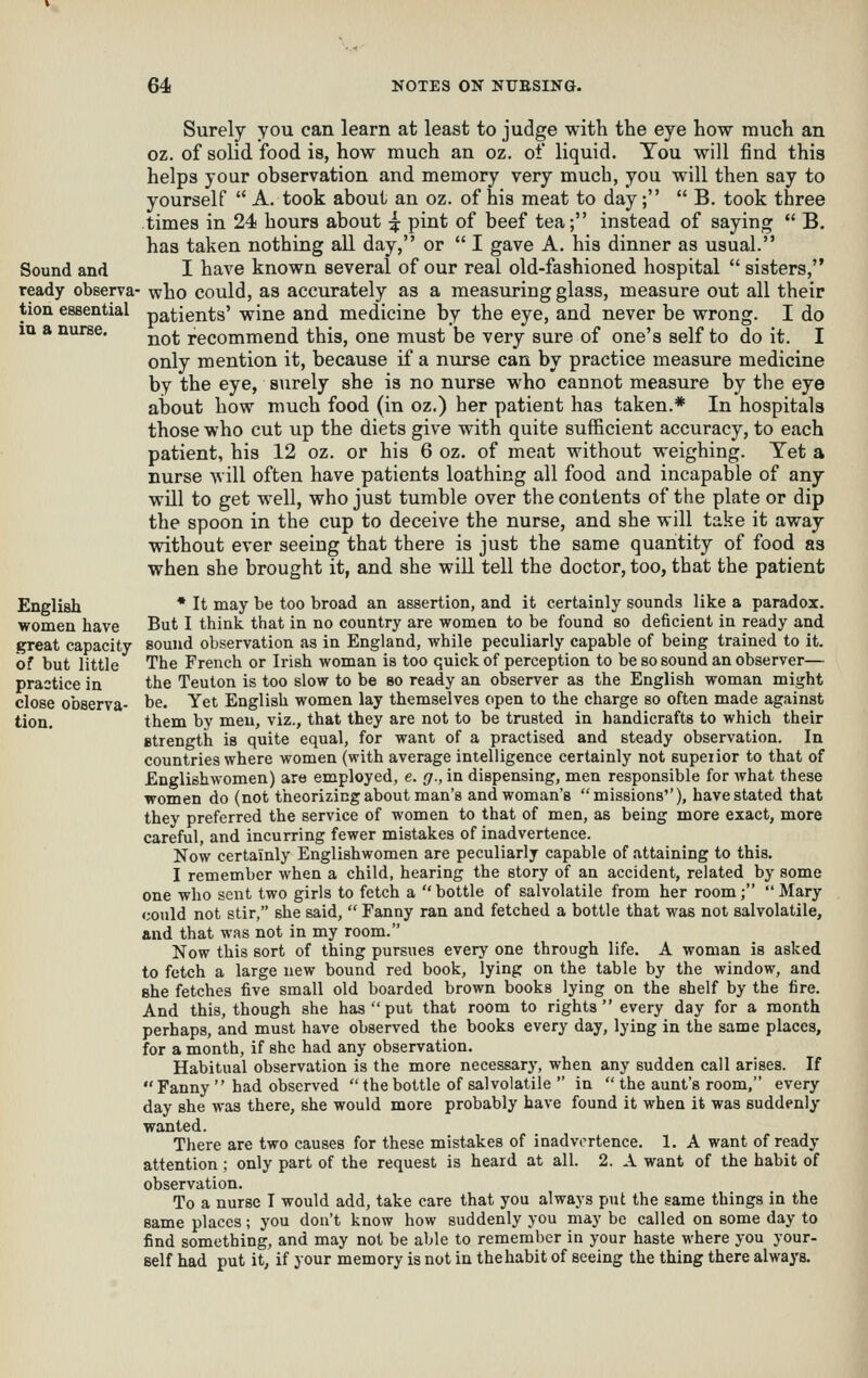 Surely you can learn at least to judge with the eye how much an oz. of solid food is, how much an oz. of liquid. Tou will find this helps your observation and memory very much, you will then say to yourself  A. took about an oz. of his meat to day;  B. took three times in 24 hours about ^ pint of beef tea; instead of saying  B. has taken nothing all day, or  I gave A. his dinner as usual. Sound and I have known several of our real old-fashioned hospital  sisters, ready observa- who could, as acciu'ately as a measuring glass, measure out all their tion essential patients' wine and medicine by the eye, and never be wrong. I do lu a nurse. ^^^ recommend this, one must be very sure of one's self to do it. I only mention it, because if a niirse can by practice measure medicine by the eye, surely she is no nurse who cannot measure by the eye about how much food (in oz.) her patient has taken.* In hospitals those who cut up the diets give with quite sufficient accuracy, to each patient, his 12 oz. or his 6 oz. of meat without weighing. Tet a nurse will often have patients loathing all food and incapable of any will to get well, who just tumble over the contents of the plate or dip the spoon in the cup to deceive the nurse, and she will take it away without ever seeing that there is just the same quantity of food as when she brought it, and she will tell the doctor, too, that the patient English * It may be too broad an assertion, and it certainly sounds like a paradox. women have But I think that in no country are women to be found so deficient in ready and great capacity sound observation as in England, while peculiarly capable of being trained to it. of but little The French or Irish woman is too quick of perception to be so sound an observer— prastice in the Teuton is too slow to be so ready an observer as the English woman might close observa- be. Yet English women lay themselves open to the charge so often made against tion. them by men, viz., that they are not to be trusted in handicrafts to which their Btrength is quite equal, for want of a practised and steady observation. In countries where women (with average intelligence certainly not supeiior to that of Englishwomen) are employed, e. g., in dispensing, men responsible for what these women do (not theorizing about man's and woman's missions'), have stated that they preferred the service of women to that of men, as being more exact, more careful, and incurring fewer mistakes of inadvertence. Now certainly Englishwomen are peculiarly capable of attaining to this. I remember when a child, hearing the story of an accident, related by some one who sent two girls to fetch a  bottle of salvolatile from her room;  Mary could not stir, she said,  Fanny ran and fetched a bottle that was not salvolatile, and that was not in my room. Now this sort of thing pursues every one through life. A woman is asked to fetch a large new bound red book, lying on the table by the window, and she fetches five small old boarded brown books lying on the shelf by the fire. And this, though she has  put that room to rights  every day for a month perhaps, and must have observed the books every day, lying in the same places, for a month, if she had any observation. Habitual observation is the more necessary, when any sudden call arises. If  Fanny  had observed  the bottle of salvolatile  in  the aunt's room, every day she was there, she would more probably have found it when it was suddenly wanted. There are two causes for these mistakes of inadvertence. 1. A want of ready attention ; only part of the request is heard at all. 2. A want of the habit of observation. To a nurse I would add, take care that you always put the same things in the same places; you don't know how suddenly you may be called on some day to find something, and may not be able to remember in your haste where you your- self had put it, if your memory is not in thehabit of seeing the thing there always.