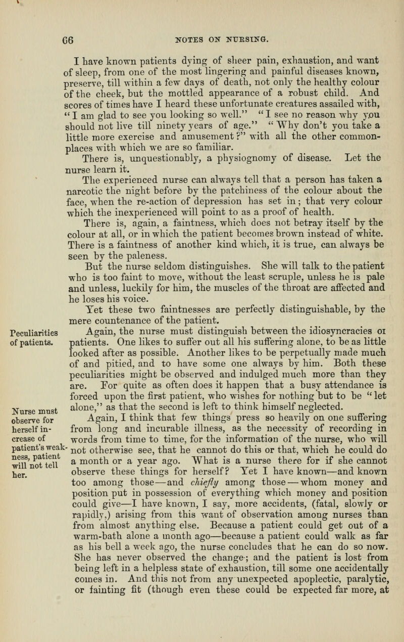 I liave known patients dying of sheer pain, exhaustion, and want of sleep, from one of the most lingering and painful diseases known, preserve, till within a few days of death, not only the healthy colour of the cheek, but the mottled appearance of a robust child. And scores of times have I heard these unfortunate creatures assailed with,  I am glad to see you looking so well.  I see no reason why y.ou should not live till ninety years of age.  Why don't you take a little more exercise and amusement ? with all the other common- places with which we are so familiar. There is, unquestionably, a physiognomy of disease. Let the nurse learn it. The experienced nurse can always tell that a person has taken a narcotic the night before by the patchiness of the colour about the face, when the re-action of depression has set in; that very colour which the inexperienced will point to as a proof of health. There is, again, a faintness, which does not betray itself by the colour at all, or in which the patient becomes brown instead of white. There is a faintness of another kind which, it is true, can always be seen by the paleness. But the nurse seldom distinguishes. She will talk to the patient who is too faint to move, without the least scruple, unless he is pale and unless, luckily for him, the muscles of the throat are affected and he loses his voice. Tet these two faintnesses are perfectly distinguishable, by the mere countenance of the patient. Again, the nurse must distinguish between the idiosyncracies oi patients. One likes to suffer out all his suffering alone, to be as little looked after as possible. Another likes to be perpetually made much of and pitied, and to have some one always by him. Both these peculiarities might be observed and indulged much more than they are. For quite as often does it happen that a busy attendance is forced upon the first patient, who wishes for nothing but to be  let alone, as that the second is left to think himself neglected. Again, I think that few things press so heavily on one suffering from long and incurable illness, as the necessity of recording in words from time to time, for the information of the nurse, who will patient's weak- j^^j. otherwise see, that he cannot do this or that, which he could do ^^n' ^t teU ^ naonth or a year ago. What is a nurse there for if she cannot jjgj.^ observe these things for herself? Tet I have known—and known too among those—and chiefly among those — whom money and position put in possession of everything which money and position could give—I have known, I say, more accidents, (fatal, slowly or rapidly,) arising from this want of observation among nurses than from almost anything else. Because a patient could get out of a warm-bath alone a month ago—because a patient could walk as far as his bell a week ago, the nurse concludes that he can do so now. She has never observed the change; and the patient is lost from being left in a helpless state of exhaustion, till some one accidentally comes in. And this not from any unexpected apoplectic, paralytic, or faulting fit (though even these could be expected far more, at Peculiarities of patients. Nurse must observe for herself in- crease of