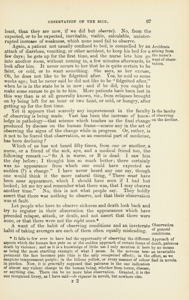 least, than they are now, if we did but observe). No, from the expected, or to be expected, inevitable, visible, calculable, uninter- rupted increase of weakness, which none need fail to observe. Again, a patient not usually confined to bed, is compelled by an Accidents attack of diarrhoea, vomiting, or other accident, to keep his bed for a arising from few days; he gets up for the first time, and the nurse lets him go the nurse's into another room, without coming in, a few minutes afterwards, to ^^-i}'of obser- look after him. It never occurs to her that he is quite certain to be faint, or cold, or to want something. She says, as her excuse. Oh, he does not like to be fidgetted after. Yes, he said so some weeks ago; but he never said he did not like to be  fidgetted after, when he is in the state he is in now; and if he did, you ought to make some excuse to go in to him. More patients have been lost in this way than is at all generally known, viz., from relapses brought on by being left for an hour or two faiut, or cold, or hungry, after getting up for the first time. Yet it appears that scarcely any improvement in the faculty la the faculty of observing is being made. Vast has been the increase of know-of observing ledge in pathology—that science which teaches us the final change ^^ *^® decline, produced by disease on the human frame—scarce any in the art of observing the signs of the change while in progress. Or, rather, is it not to be feared that observation, as an essential part of medicine, has been declining ? Which of us has not heard fifty times, from one or another, a nurse, or a friend of the sick, aye, and a medical friend too, the following remark:— So A is worse, or B is dead. I saw him the day before; I thought him so much better; there certainly was no appearance from which one could have expected so sudden (?) a change. I have never heard any one say, though one woiild think it the more natural thing,  There rmist have been some appearance, which I should have seen if I had but looked; let me try and remember what there was, that I may observe another time. No, this is not what people say. They boldly assert that there was nothing to observe, not that their observation was at fault. Let people who have to observe sickness and death look back and try to register in their observation the appearances which have preceded relapse, attack, or death, and not assert that there were none, or that there were not the right ones.* A want of the habit of observing conditions and an inveterate Observation habit of taking: averages are each of them often equally misleading:. ^,^?.^ no -i. J ts conditions. • It falls to few ever to have had the opportunity of observing the different Approach of aspects which the human face puts on at the sudden approach of certain forms of death, paleness death by violence; and as it is a knowledge of little use I only mention it here by no means as being the most startling example of what I mean. In the nervous tern- an invariable perament the face becomes pale (this is the only recognized effect); in the effect, as we sanguine temperament purple; in the bilious yellow, or every manner of colour find in novels, in patches. Now, it is generally supposed that paleness is the one indication of almost any violent change in the human being, whether from terror, disease, or anything else. There can be no more false observation. Granted, it is the one recognized livery, as I have said—de rigueur in novels, but nowhere else. r 2