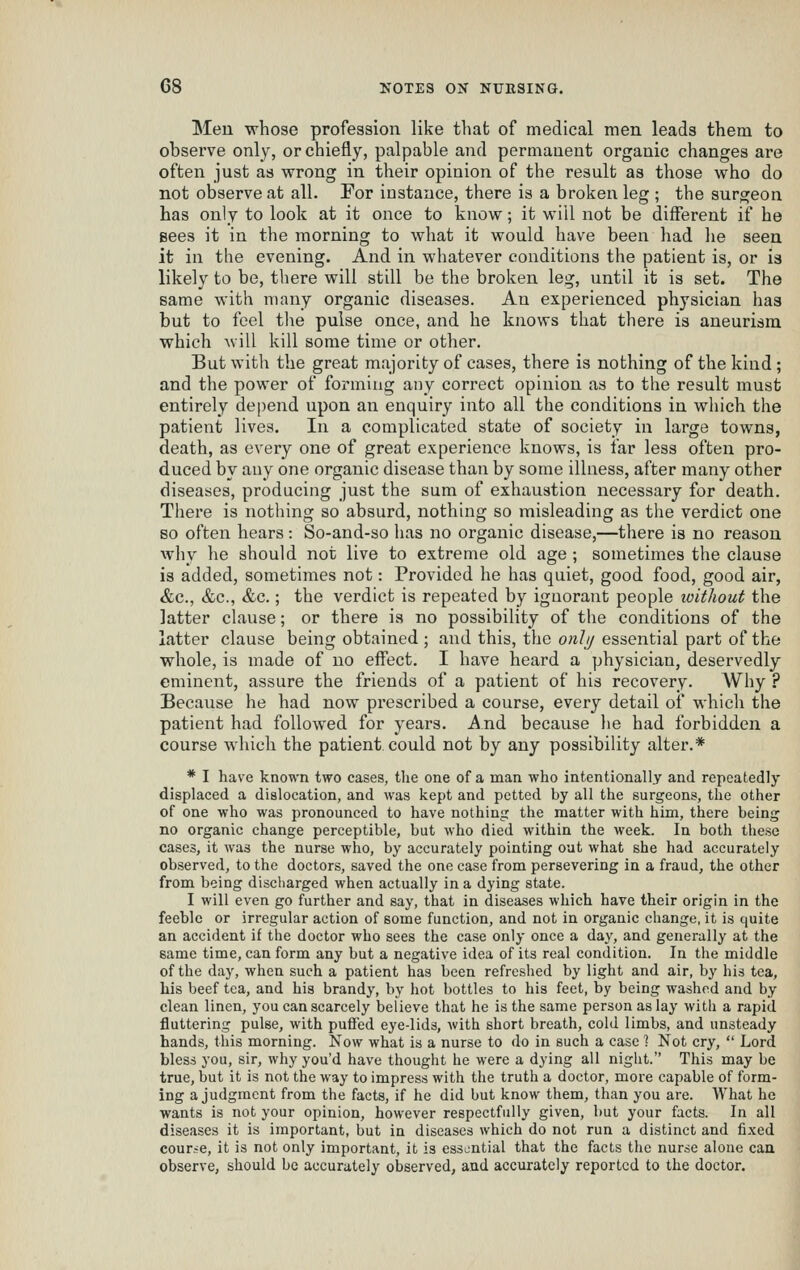 Meu whose profession like that of medical men leads them to observe only, or chiefly, palpable and permanent organic changes are often just as wrong in their opinion of the result as those who do not observe at all. For instance, there is a broken leg ; the surgeon has only to look at it once to know; it will not be different if he gees it in the morning to what it would have been had he seen it in the evening. And in whatever conditions the patient is, or is likely to be, there will still be the broken leg, until it is set. The same with many organic diseases. An experienced physician has but to feel the pulse once, and he knows that there is aneurism which will kill some time or other. But with the great majority of cases, there is nothing of the kind ; and the power of forming any correct opinion as to the result must entirely depend upon an enquiry into all the conditions in which the patient lives. In a complicated state of society in large towns, death, as every one of great experience knows, is far less often pro- duced by auy one organic disease than by some illness, after many other diseases, producing just the sum of exhaustion necessary for death. There is nothing so absurd, nothing so misleading as the verdict one so often hears: So-and-so has no organic disease,—there is no reason wliy he should not live to extreme old age ; sometimes the clause is added, sometimes not: Provided he has quiet, good food, good air, &c., &c., &c.; the verdict is repeated by ignorant people without the latter clause; or there is no possibility of the conditions of the latter clause being obtained ; and this, the onlij essential part of the whole, is made of no effect. I have heard a physician, deservedly eminent, assure the friends of a patient of his recovery. Why ? Because he had now prescribed a course, every detail of which the patient had followed for years. And because he had forbidden a course which the patient, could not by any possibility alter.* * I have known two cases, tlie one of a man who intentionally and repeatedly displaced a dislocation, and was kept and petted by all the surgeons, the other of one who was pronounced to have nothing the matter with him, there being no organic change perceptible, but who died within the week. In both these cases, it was the nurse who, by accurately pointing out what she had accurately observed, to the doctors, saved the one case from persevering in a fraud, the other from being discharged when actually in a dying state. I will even go further and say, that in diseases which have their origin in the feeble or irregular action of some function, and not in organic change, it is quite an accident if the doctor who sees the case only once a day, and generally at the same time, can form any but a negative idea of its real condition. In the middle of the day, when such a patient has been refreshed by light and air, by his tea, his beef tea, and his brandy, by hot bottles to his feet, by being washed and by clean linen, you can scarcely believe that he is the same person as lay with a rapid fluttering pulse, with puffed eye-lids, with short breath, cold limbs, and unsteady hands, this morning. Now what is a nurse to do in such a case % Not cry,  Lord bless you, sir, why you'd have thought he were a dying all night. This may be true, but it is not the way to impress with the truth a doctor, more capable of form- ing a judgment from the facts, if he did but know them, than you are. What he wants is not your opinion, however respectfully given, but your facts. In all diseases it is important, but in diseases which do not run a distinct and fi.xed course, it is not only important, it is essential that the facts the nurse alone can observe, should be accurately observed, and accurately reported to the doctor.