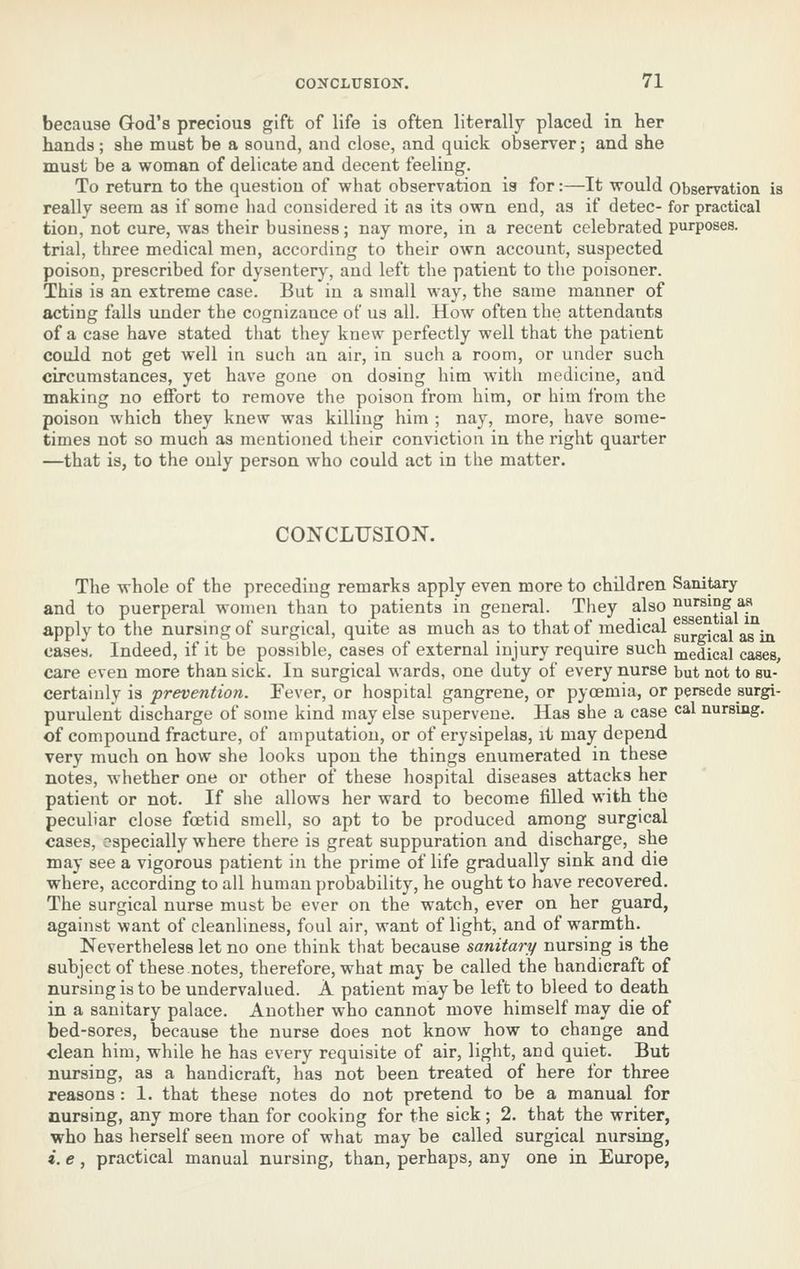 because God's precious gift of life is often literally placed in her hands; she must be a sound, and close, and quick observer; and she must be a woman of delicate and decent feeling. To return to the question of what observation is for:—It would Observation is really seem as if some had considered it as its own end, as if detec- for practical tion, not cure, was their business; nay more, in a recent celebrated purposes, trial, three medical men, according to their own account, suspected poison, prescribed for dysentery, and left the patient to the poisoner. This is an extreme case. But in a small way, the same manner of acting falls under the cognizance of us all. How often the attendants of a case have stated that they knew perfectly well that the patient could not get well in such an air, in such a room, or under such circumstances, yet have gone on dosing him with medicine, and making no effort to remove the poison from him, or him from the poison which they knew was killing him ; nay, more, have some- times not so much as mentioned their conviction in the right quarter —that is, to the ouly person who could act in the matter. CONCLUSION. The whole of the preceding remarks apply even more to children Sanitary and to puerperal women than to patients in general. They also nursing aa apply to the nursing of surgical, quite as much as to that of medical g^^gj^j^j g^g ^ cases. Indeed, if it be possible, cases of external injury require such medical cases care even more than sick. In surgical wards, one duty of every nurse but not to su- certainly is prevention. Fever, or hospital gangrene, or pyoemia, or persede surgi- purulent discharge of some kind may else supervene. Has she a case c^l nursing. of compound fracture, of amputation, or of erysipelas, it may depend, very much on how she looks upon the things enumerated in these notes, whether one or other of these hospital diseases attacks her patient or not. If she allows her ward to becom.e filled with the peculiar close foetid smell, so apt to be produced among surgical cases, especially where there is great suppuration and discharge, she may see a vigorous patient in the prime of life gradually sink and die where, according to all human probability, he ought to have recovered. The surgical nurse must be ever on the watch, ever on her guard, against want of cleanliness, foul air, want of light, and of warmth. Nevertheless let no one think that because sanitary nursing is the subject of these notes, therefore, what may be called the handicraft of nursing is to be undervalued. A patient may be left to bleed to death in a sanitary palace. Another who cannot move himself may die of bed-sores, because the nurse does not know how to change and clean him, while he has every requisite of air, light, and quiet. But nursing, as a handicraft, has not been treated of here for three reasons : 1. that these notes do not pretend to be a manual for nursing, any more than for cooking for the sick; 2. that the writer, who has herself seen more of what may be called surgical nursing, i. e, practical manual nursing, than, perhaps, any one in Europe,