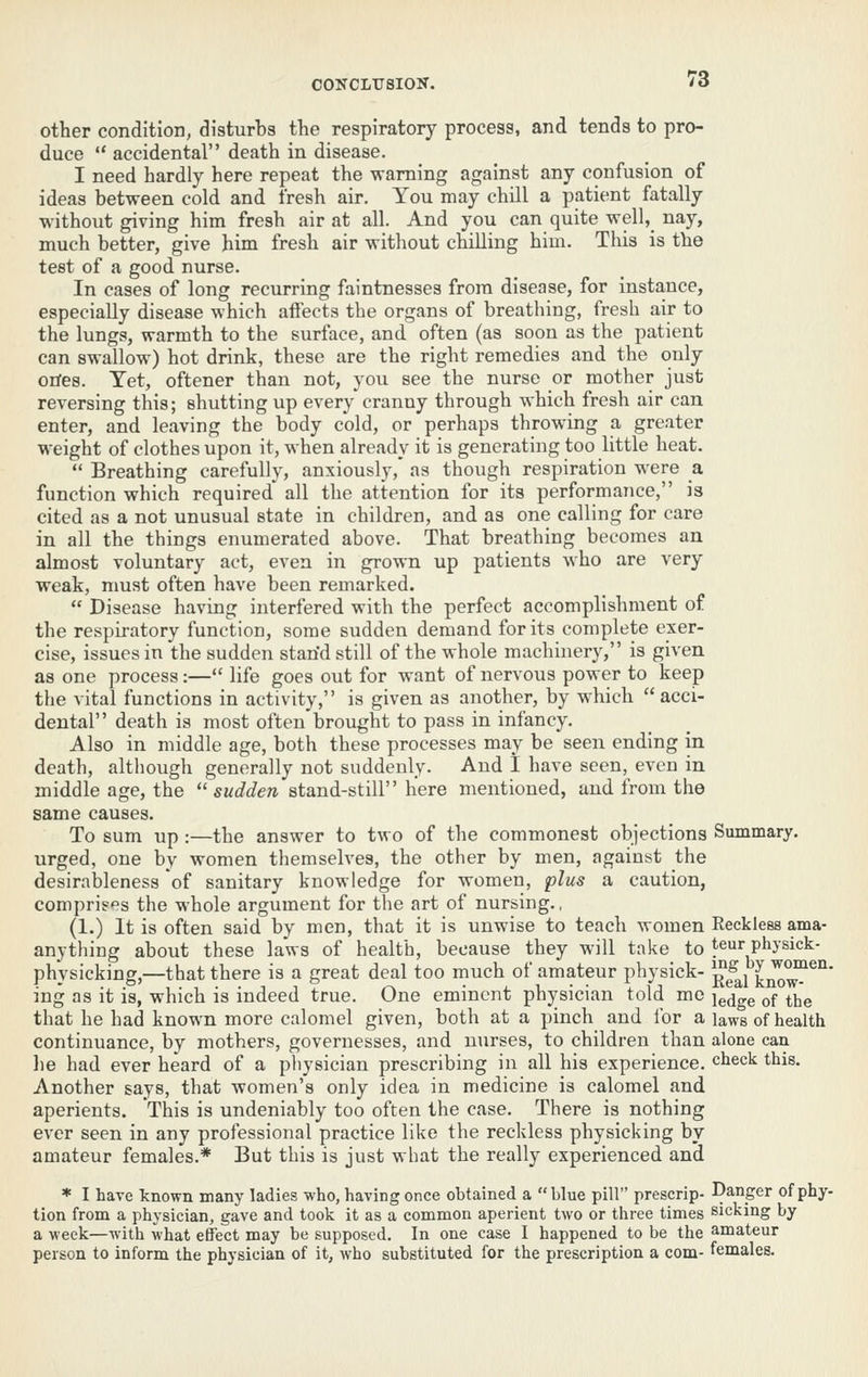 other condition, disturbs the respiratory process, and tends to pro- duce  accidental death in disease. I need hardly here repeat the -waming against any confusion of ideas between cold and fresh air. You may chill a patient fatally without giving him fresh air at all. And you can quite well, nay, much better, give him fresh air without chiUing him. This is the test of a good nurse. In cases of long recurring faintnessea from disease, for instance, especially disease which affects the organs of breathing, fresh air to the lungs, warmth to the surface, and often (as soon as the patient can swallow) hot drink, these are the right remedies and the only otfes. Tet, oftener than not, you see the nurse or mother just reversing this; shutting up every cranny through which fresh air can enter, and leaving the body cold, or perhaps throwing a greater weight of clothes upon it, when already it is generating too little heat.  Breathing carefully, anxiously,' as though respiration were _a function which required all the attention for its performance, is cited as a not unusual state in children, and as one calling for care in all the things enumerated above. That breathing becomes an almost voluntary act, even in grown up patients who are very weak, must often have been remarked.  Disease having interfered with the perfect accomplishment of the respiratory function, some sudden demand for its complete exer- cise, issues in the sudden stan'd still of the whole machinery, is given as one process :— life goes out for want of nervous power to keep the vital functions in activity, is given as another, by which acci- dental death is most often brought to pass in infancy. Also in middle age, both these processes may be seen ending in death, although generally not suddenly. And 1 have seen, even in middle age, the  sudden stand-stiW here mentioned, and from the same causes. To sum up :—the answer to two of the commonest objections Summary, urged, one by women themselves, the other by men, against the desirableness of sanitary knowledge for women, plus a caution, compris'^s the whole argument for the art of nursing., (1.) It is often said by men, that it is unwise to teach women Reckless ama- anything about these laws of health, because they will take to teur physick- physicking,—that there is a great deal too much of amateur physick- ^^j know^^'^' ing as it is, which is indeed true. One eminent physician told mo i^^gg ^f ^jjg that he had known more calomel given, both at a pinch and for a laws of health continuance, by mothers, governesses, and nurses, to children than alone can lie had ever heard of a physician prescribing in all his experience, check this. Another says, that women's only idea in medicine is calomel and aperients. This is undeniably too often the case. There is nothing ever seen in any professional practice like the reckless physicking by amateur females.* But this is just what the really experienced and * I have known many ladies who, having once obtained a blue pill prescrip- Danger of phy- tion from a physician, gave and took it as a common aperient two or three times sicking by a week—with what effect may be supposed. In one case I happened to be the amateur person to inform the physician of it, who substituted for the prescription a com- females.