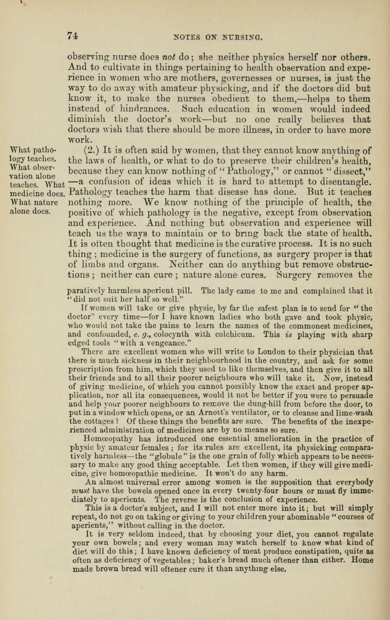 observing nurse does not do; she neither physics herself nor others. And to cultivate in things pertaining to health observation and expe- rience in vs'omen who are mothers, governesses or nurses, ia just the way to do away with amateur physicking, and if the doctors did but know it, to make the nurses obedient to them,—helps to them instead of hindrances. Such education in women would indeed diminish the doctor's work—but no one really believes that doctors wish that there should be more illness, in order to have more work. What patho- (2.) It is often said by women, that they cannot know anything of logy teaches, the laws of healtli, or what to do to preserve their children's health, What obser- because they can know nothing of  Pathology, or cannot  dissect, teaches What —^ confusion of ideas which it is hard to attempt to disentangle, medicine does. Pathology teaches the harm that disease has done. But it teaches What nature nothing more. We know nothing of the principle of health, the alone does. positive of which pathology is the negative, except from observation and experience. And nothing but observation and experience will teach us the ways to maintain or to bnng back the state of health. It is often thought that medicine is the curative process. It is no such thing ; medicine is the surgery of functions, as surgery proper is that of limbs and organs. Neither can do anything but remove obstruc- tions ; neither can cure ; nature alone cures. Surgery removes the paratively harmless aperient pill. The lady came to me and complained that it did not suit her half so well. If women will take or give physic, by far the safest plan is to send for the doctor every time—for I have known ladies who both gave and took physic, Avho would not take the pains to learn the names of the commonest medicines, and confounded, e. g., colocynth with colchicum. This is playing with sharp edged tools  with a vengeance. There are excellent women who will write to London to their physician that there is much sickness in their neighbourhood in the country, and ask for some prescription from him, which they used to like themselves, and then give it to all their friends and to all their poorer neighbours who will take it. Now, instead of giving medicine, of which you cannot possibly know the exact and proper ap- plication, nor all its consequences, would it not be better if you were to persuade and help your poorer neighbours to remove the dung-hill from before the door, to put in a window which opens, or an Arnoit's ventilator, or to cleanse and lime-wash the cottages 1 Of these things the benefits are sure. The benefits of the inexpe- rienced administration of medicines are by no means so sure. Homceopathy has introduced one essential amelioration in the practice of physic by amateur females ; for its rules are excellent, its physicking compara- tively harmless—the globule is the one grain of folly which appears to be neces- sary to make any good thing acceptable. Let then women, if they will give medi- cine, give homoeopathic medicine. It won't do any harm. An almost universal error among women is the supposition that everybody must have the bowels opened once in every twenty-four hours or must fly imme- diately to aperients. The reverse is the conclusion of experience. This is a doctor's subject, and I will not enter more into it; but will simply repeat, do not go on taking or giving to your children your abominable courses of aperients, without calling in the doctor. It is very seldom indeed, that by choosing your diet, you cannot regulate your own bowels; and every woman may watch herself to know what kind of diet will do this; I have known deficiency of meat produce constipation, quite as often as deficiency of vegetables; baker's bread much oftener than either. Home made brown bread will oftener cure it than anythmg else.