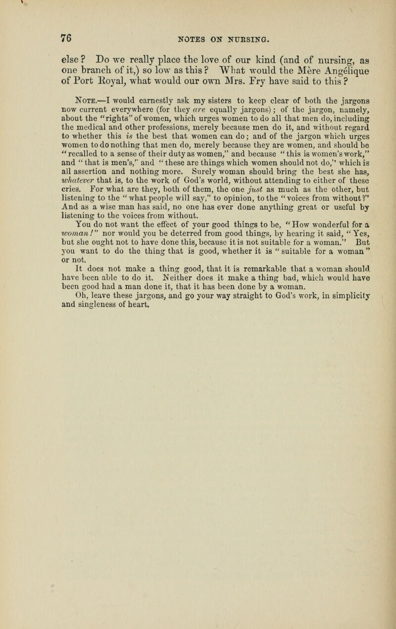 else ? Do we really place tlie love of our kind (and of nursing, as one branch of it,) so low as this ? What would the Mere Angelique of Port lioyal, what would our own Mrs. Fry have said to this ? Note.—I would earnestly ask my sisters to keep clear of both the jargons now current everywhere (for they are equally jargons); of the jargon, namely, about the rights of women, which urges women to do all that men do, including the medical and other professions, merely because men do it, and Avithout regard to whether this is the best that women can do; and of the jargon which urges women to do nothing that men do, merely because they are women, and should be recalled to a sense of their duty as women, and because this is women's work, and  that is men's, and  these are things which women should not do, which is all assertion and nothing more. Surely woman should bring the best she has, whatever that is, to the work of God's world, without attending to either of these cries. For what are they, both of them, the one just as much as the other, but listening to the what people will say, to opinion, to the voices from without 1 And as a wise man has said, no one has ever done anything great or useful by listening to the voices from witliout. You do not want the effect of your good things to be,  How wonderful for a woman! nor would you be deterred from good things, by hearing it said, Yes, but she ought not to have done this, because it is not suitable for a woman. But you want to do the thing that ia good, whether it is  suitable for a woman  or not. It does not make a thing good, that it is remarkable that a woman should have been able to do it. Neither does it make a thing bad, which would have been good had a man done it, that it has been done by a woman. Oh, leave these jargons, and go your way straight to God's work, in simplicity and singleness of heart.