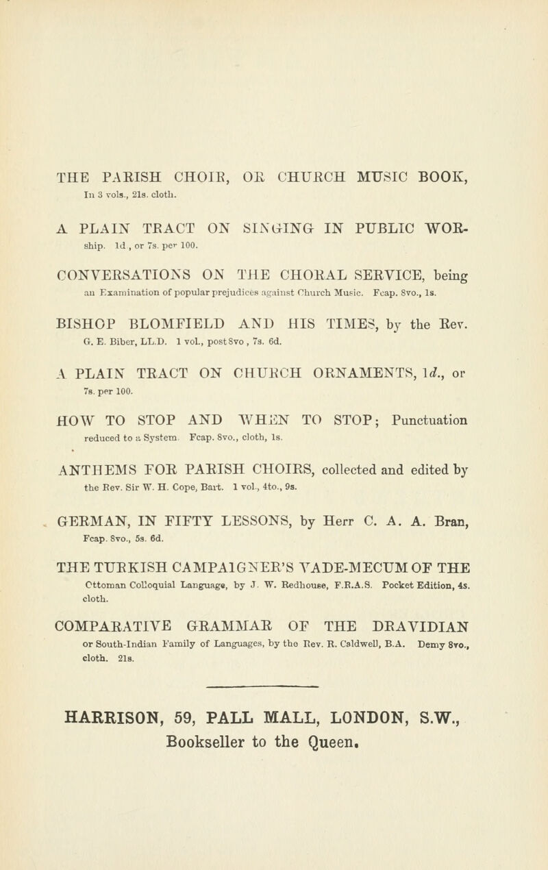 THE PAEISH CHOIE, OE CHUECH MUSIC BOOK, In 3 vols., 2l3. cloth. A PLAIN TRACT ON SINGLING IN PUBLIC WOE- ship. Id , or 7s. pei- 100. CONVEESATIONS ON THE CHOEAL SEE VICE, being au Examination of popular prejudices agiiinst Church Music. Fcap. 8vo., Is. BISHOP BLOMFIELD AND HIS TIMES, by the Eev. G. E. Biber, LL.D. 1 vol., postSvo , Ts. 6d. A PLAIN TEACT ON CHUECH ORNAMENTS, 1^., or 78. per 100. HOW TO STOP AND WHEN TO STOP; Punctuation reduced to a System Fcap. 8vo., cloth. Is. ANTHEMS FOE PAEISH CHOIRS, collected and edited by the Bev. Sir W. H. Cope, Bait. 1 vol., 4to., 9s. GERMAN, IN PIFTY LESSONS, by Herr C. A. A. Bran, Fcap. 8vo., 5s. 6d. THE TUEKISH CAMPAIGNER'S YADE-MECUMOF THE Ottoman Colloquial Language, by J W. Redhouee, F.E.A.S. Pocket Edition, 4s. cloth. COMPAEATIVE GEAMMAE OF THE DR A VIDIAN or South-Indian I'amily of Languages, by the Rev. R. CaldweU, B.A. Demy 8to., cloth. 2l8. HARRISON, 59, PALL MALL, LONDON, S.W., Bookseller to the Queen.