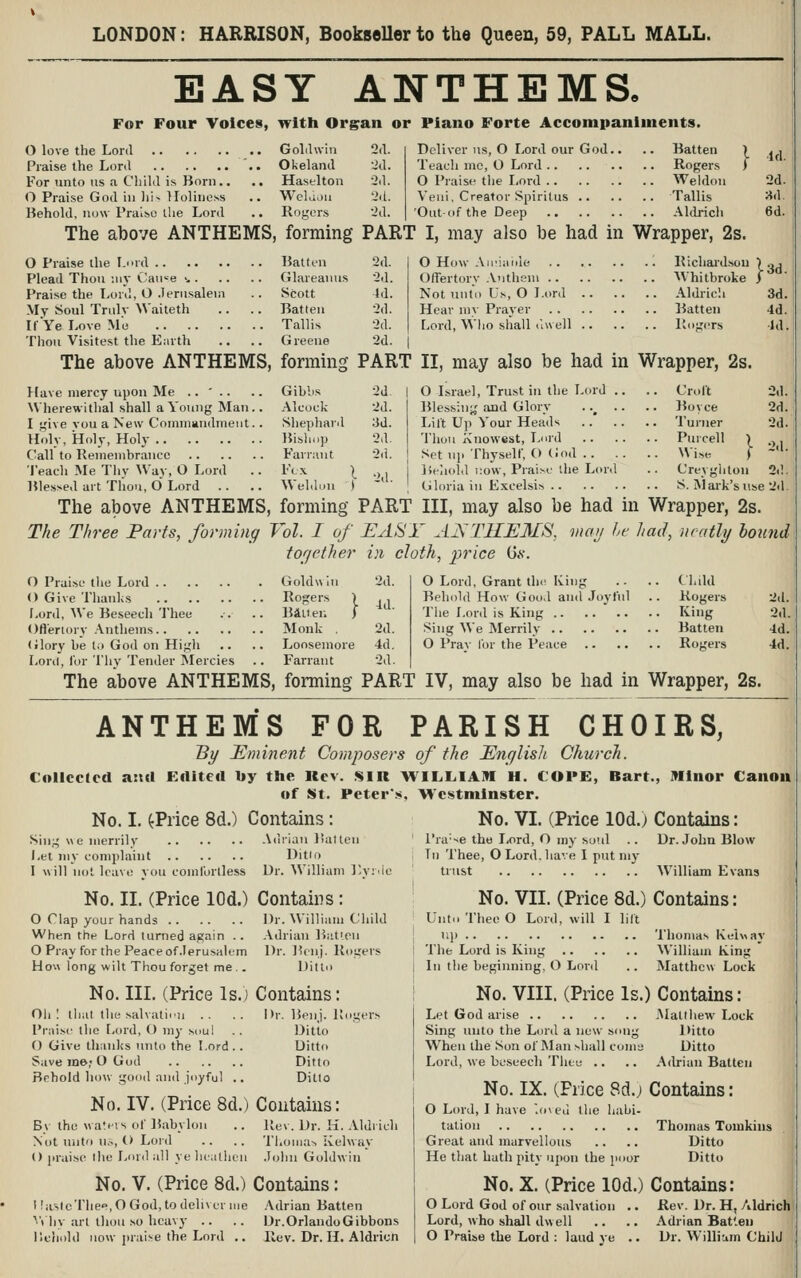 LONDON: HARRISON, BookseUer to the Queen, 59, PALL MALL. EASY anthems! For Four Yolces, with Organ or Piano Forte Accompaniments. O love the Lord GoLlwin 2(1. Praise the Lord .. Okeland 'id. For unto us a Cliild is Born.. .. Hastlton 2d. O Praise God in liN Tlolinoss .. Welaiiu 'id. Behold, now Praiso tlie Lor<l .. Rogers 2d. Deliver us, O Lord our God.. .. Batten Teacli me, O Lord Rogers O Praise the Lord Weldoii Veui, Creator Spirilus Tallis 'Outof the Deep AUb-icli Id. 2d. ■A,\. 6d. The above ANTHEMS, forming PART I, may also be had in Wrapper, 2s. O Praise the Lord Batten 2d. Plead Thou ;iiy Cau«e >, Glareauus 2d. Praise the Lord, O Jerusalem .. Scott id. My Soul Trulv Waiteth .. .. Batten 2d. If Ye Love Me Tallis 2d. Thou Visitest the E.irth .. .. Greene 2d. O How Au'iiiide 1 Richai'd.sou Offertory .Vuthem AVhitbroke Not unto Us, O Lord Aldrich Hear my Prayer Batten Lord, Wlio shall ilu ell Pvo^ers }^ 3d. 3d. 4d. Id. The above ANTHEMS, forming PART II, may also be had in Wrapper, 2s. Have mercy upon Me .. ' .. .. Gibbs 2d XN'herewi thai shall a Young Man.. Alcock 2d. I give vou a New Commandment. . Shepharil 3d. Holy, Holy, Holy Bishop 2d. Call to Remembrance Farnint 2d. 'IVach Me Tliv War, O Lord .. Fex \ ., Bles>ed art Tliou, d Lord .. .. Weld.-u t ' O Israel, Trust in the Lord .. .. Crolt 2d Blessiu;,'and Glory . .^ .. .. Bovce 2d Lilt Up Your Heads Turner 2d Thou Knowest, Liird Purcell } .,. Set uji Thyself, () (;od Wise ( ~ Behold i:ow. Praise the Lord .. Creyghtou 2d Gloria in Excelsis S. Mai-k'siise 2d The above ANTHEMS, forming PART III, may also be had in Wrapper, The Three Parts, forming Vol. I of EAl^Y A]STHE3£S, vwv he had, neatly together in cloth, price 0.s'. 2d. Id. O Praise the Lord . . () Give Thanlis Lord, AVe Beseech Thee Goldwh Rogers Bill en Ofl'eriorv .Anthems Monk (ilory be to God on Higli Loril, for Thv Tender Mercies Loosemore Farrant 2d. 4d. 2d. O Lord, Grant th(^ King .. .. Child Behold How Good and Joyful .. Rogers Tlie Lord is King Ki»g Sing We Merrily Batten O I'rav for the Peace Rogers 2s. hound 2d. 2d. •Id. 4d. The above ANTHEMS, forming PART IV, may also be had in Wrapper, 2s. ANTHEMS FOR PARISH CHOIRS, By JEminent Composers of the English Church. Collected a:ut Eclited by the Kev. SIR WILLIAM H. C01>E, Bart., Minor Canon of St. Peter'.*, Westminster. No. I. ^Price 8d.) Contains: No. VI. (Price lOd.) Contains: Sing « e merrily Let my complaint I will not leave you comfortless No. II. (Price lOd.) O Clap your hands When the Lord turned again .. O Pray for the Peace of Jerusalem Hou long wilt Thou forget me ,. Adrian Batten Ditto Dr. William I'-yrdc Contains: Dr. William Ciiild Adrian Batieii Dr. Benj. Rogers Ditto I'ra'se the Lord, O my soul Tn Thee, O Lord, have I put mj- trust Dr. John Blow William Evans No. III. (Price Is.j Contains: Oh: tliat the salvatinu .. .. Dr. Benj. Ki Praise the Lord, O my soui .. Ditto () Give thanks unto the Lord. . Ditto Save we; O God Ditto Behold how good and joyful .. Ditto No. IV. (Price 8d.) Contains: Bv the watevs of B.abylon Not Uiito us, (> Lord () jiraise the Lmil all ye h(;illicii Rev. Dr. K. Aldrich Thonia-. Ivelway John Goldwin No. V. (Price 8d.) Contains: I !ustcT!ie°,0 God, to deliver me ■^'t liy art thou so heavy .. Ilehcild now prai:<e the Lord .. Adrian Batten Dr.Orlando Gibbons Rev. Dr. H. Aldricn No. VII. (Price 8d.) Contains: Unto Thee O Lord, will I lift \i\) Thomas Keiway The Lord is King William King In the beginning, O Lonl .. Matthew Lock No. VIII. (Price Is.) Contains: Let God arise .Matlliew Lock Sing unto the Lord a new song Ditto When the Son of Man shall coma Ditto Lord, we beseech Thee .. .. Adrian Batten No. IX. (Price 8d.j Contains: O Lord, I have .oved the habi- talion Thomas Tomkins Great and marvellous .. .. Ditto He that Lath pity upon the poor Ditto No. X. (Price lOd.) Contains: O Lord God of our salvation Lord, who shall dwell O Praise the Lord : laud ye Rev. Dr. H, Aldrich Adrian Bat'.en Dr. William Child