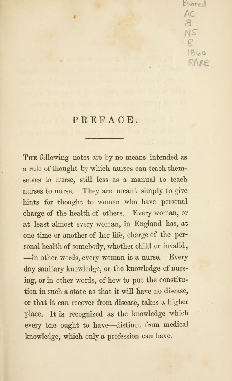 AC B PREFACE. The following notes are by no means intended as a rule of thought by which nurses can teach them- selves to nurse, still less as a manual to teach nurses to nurse. They are meant simply to give hints for thought to women who have personal charge of the health of others. Every woman, or at least almost every woman, in England has, at one time or another of her life, charge of the per- sonal health of somebody, whether child or invalid, —^in other words, every woman is a nurse. Every day sanitary knowledge, or the knowledge of nurs- ing, or in other words, of how to put the constitu- tion in such a state as that it will have no disease, or that it can recover from disease, takes a higher place. It is recognized as the knowledge which every bne ought to have—distinct from medical knowledge, which only a profession can have.
