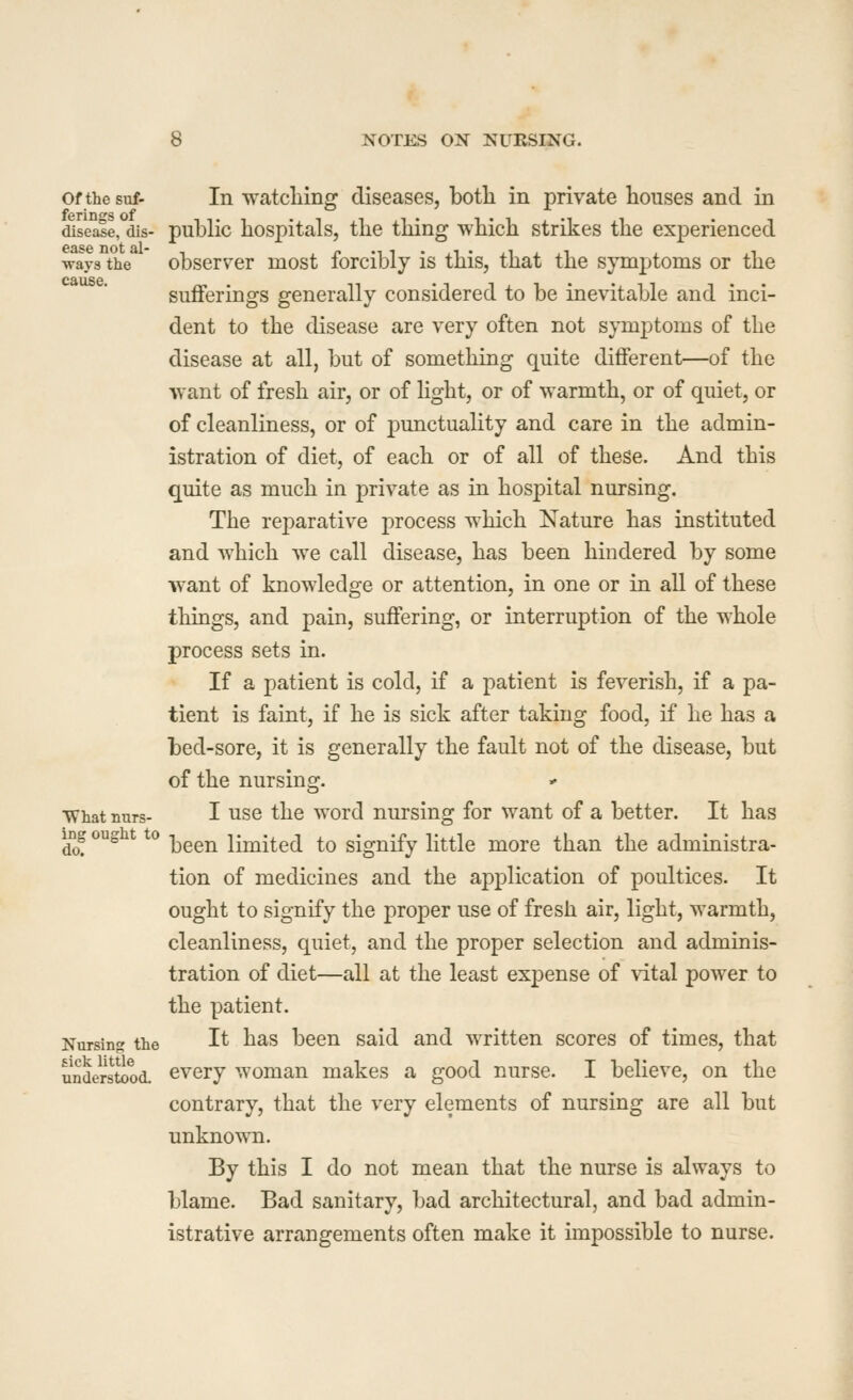 Of the suf- In watcliing diseases, both in private houses and in disej^e, dis- public hospitals, the thing which strikes the experienced ways the observer most forcibly is this, that the symptoms or the sufferings generally considered to be inevitable and inci- dent to the disease are very often not symptoms of the disease at all, but of something quite different—of the want of fresh air, or of hght, or of warmth, or of quiet, or of cleanliness, or of punctuality and care in the admin- istration of diet, of each or of all of these. And this quite as much in private as in hospital nursing. The reparative process which Nature has instituted and which we call disease, has been hindered by some want of knowledge or attention, in one or in all of these things, and pain, suffering, or interruption of the whole process sets in. If a patient is cold, if a patient is feverish, if a pa- tient is faint, if he is sick after taking food, if he has a bed-sore, it is generally the fault not of the disease, but of the nursing. What nurs- I use the word nursing for want of a better. It has dj ^^ * *^ been limited to signify little more than the administra- tion of medicines and the application of poultices. It ought to signify the proper use of fresh air, light, warmth, cleanliness, quiet, and the proper selection and adminis- tration of diet—all at the least ex]3ense of \dtal power to the patient. Nursin? the It has been said and written scores of times, that understood, every woman makes a good nurse. I believe, on the contrary, that the very elements of nursing are all but unknown. By this I do not mean that the nurse is always to blame. Bad sanitary, bad architectural, and bad admin- istrative arrangements often make it impossible to nurse.