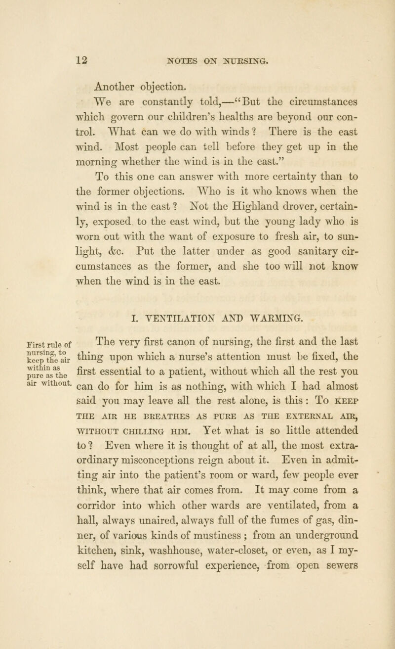 Anotlier objection. We are constantly told,—But the circumstances which govern our children's healths are beyond our con- trol. What can we do with winds ? There is the east wind. Most people can tell before they get up in the morning whether the wind is in the east. To this one can answer with more certainty than to the former objections. Who is it who knows when the wind is in the east ? Not the Highland drover, certain- ly, exposed to the east wind, but the young lady who is worn out with the want of exposure to fresh air, to sun- light, &c. Put the latter under as good sanitary cir- cumstances as the former, and she too will not know when the wind is in the east. I. YEXTILATION AXD WARMIXG. First rule of The Very first canon of nursing, the first and the last keep theilr thing upou which a nurse's attention must be fixed, the pure^asThe ^^^^ essential to a patient, without which all the rest you air without. ^^^^^ ^^ f^j. j^^ -g ^g nothing, with which I had almost said you may leave all the rest alone, is this: To keep THE AIR HE BREATHES AS PURE AS THE EXTERNAL AIR, WITHOUT CHILLING KDi. Yet what is SO little attended to ? Even where it is thought of at all, the most extra- ordinary misconceptions reign about it. Even in admit- ting air into the patient's room or ward, few people ever think, where that air comes from. It may come from a corridor into which other wards are ventilated, from a hall, always imaired, always full of the fumes of gas, din- ner, of various kinds of mustiness ; from an underground kitchen, sink, washhouse, water-closet, or even, as I my- self have had sorrowful experience, from open sewers