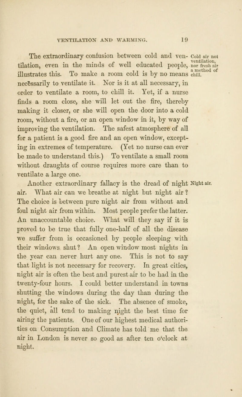 The extraordinary confusion between cold and ven- Coid air not tilation, even in the minds of well educated people, nor fresh air illustrates this. To make a room cold is by no means cwii. necessarily to ventilate it. Nor is it at all necessary, in order to ventilate a room, to chill it. Yet, if a nurse finds a room close, she will let out the fire, thereby making it closer, or she will open the door into a cold room, without a fire, or an open window in it, by way of improving the ventilation. The safest atmosphere of all for a patient is a good fire and an open window, except- ing in extremes of temperature. (Yet no nurse can ever be made to understand this.) To ventilate a small room without draughts of course requires more care than to ventilate a large one. Another extraordinary fallacy is the dread of night Night air. air. What air can we breathe at night but night air 1 The choice is between pure night air from without and foul night air from within. Most people prefer the latter. An unaccountable choice. What will they say if it is proved to be true that fully one-half of all the disease we sufier from is occasioned by people sleeping with their windows shut ? An open window most nights in the year can never hurt any one. This is not to say that light is not necessary for recovery. In great cities, night air is often the best and purest air to be had in the twenty-four hours. I could better understand in towns shutting the windows during the day than during the night, for the sake of the sick. The absence of smoke, the quiet, all tend to making night the best time for airing the patients, One of our highest medical authori- ties on Consumption and Climate has told me that the air in London is never so good as after ten o'clock at night.