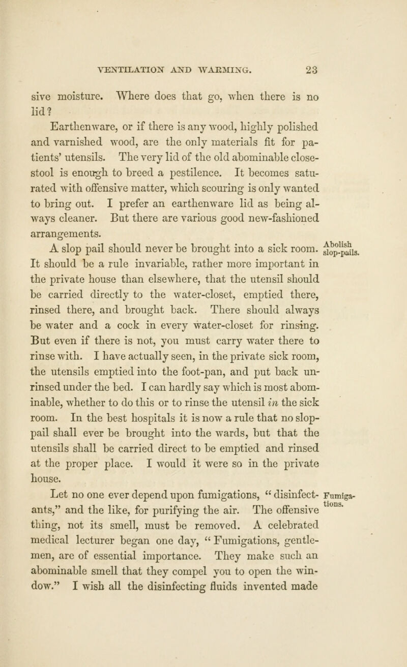 sive moisture. Where does that go, when there is no lid? Earthenware, or if there is any wood, highly polished and varnished wood, are the only materials fit for pa- tients' utensils. The very lid of the old abominable close- stool is enough to breed a pestilence. It becomes satu- rated with offensive matter, which scouring is only wanted to bring out. I prefer an earthenware lid as being al- ways cleaner. But there are various good new-fashioned arrangements. A slop pail should never be brought into a sick room, ^op-paiis. It should be a rule invariable, rather more important in the private house than elsewhere, that the utensil should be carried directly to the water-closet, emptied there, rinsed there, and brought back. There should always be water and a cock in every water-closet for rinsing. But even if there is not, you must carry water there to rinse with. I have actually seen, in the private sick room, the utensils emptied into the foot-pan, and put back un- rinsed under the bed. I can hardly say which is most abom- inable, whether to do this or to rinse the utensil in the sick room. In the best hospitals it is now a rule that no slop- pail shall ever be brought into the wards, but that the utensils shall be carried direct to be emptied and rinsed at the proper place. I would it were so in the private house. Let no one ever depend upon fumigations,  disinfect- Fumiga- ants, and the like, for purifying the air. The offensive thing, not its smell, must be removed. A celebrated medical lecturer began one day,  Fumigations, gentle- men, are of essential importance. They make such an abominable smell that they compel you to open the win- dow. I wish all the disinfecting fluids invented made