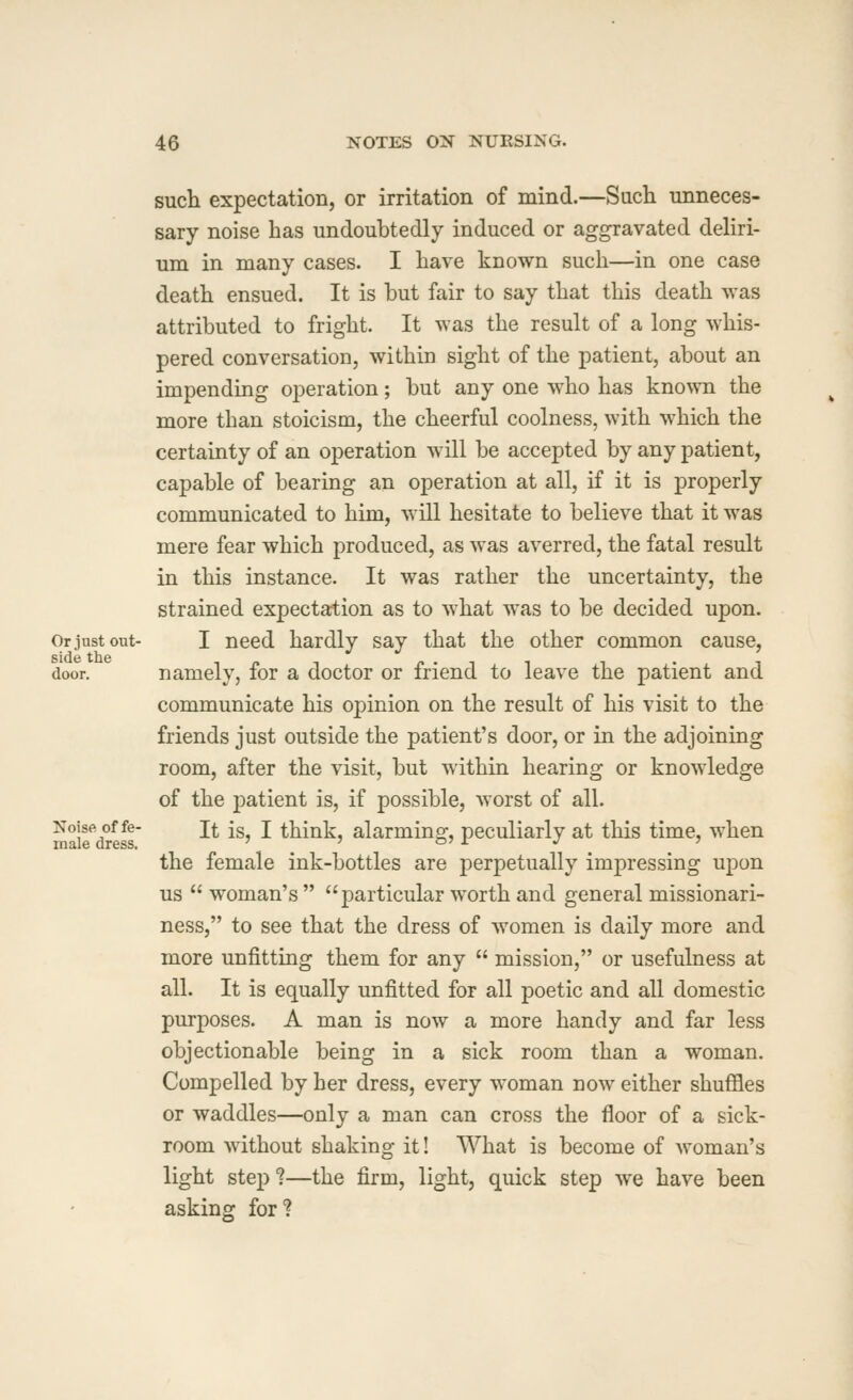 such expectation, or irritation of mind.—Sucli unneces- sary noise has undoubtedly induced or aggravated deliri- um in many cases. I have known such—in one case death ensued. It is but fair to say that this death was attributed to fright. It was the result of a long whis- pered conversation, within sight of the patient, about an impending operation; but any one who has kno^vn the more than stoicism, the cheerful coolness, with which the certainty of an operation will be accepted by any patient, capable of bearing an operation at all, if it is properly communicated to him, will hesitate to believe that it was mere fear which produced, as was averred, the fatal result in this instance. It was rather the uncertainty, the strained expectation as to what was to be decided upon. Or just out- I need hardly say that the other common cause, side tlie door. namely, for a doctor or friend to leave the patient and communicate his opinion on the result of his visit to the friends just outside the patient's door, or in the adjoining room, after the visit, but within hearing or knowledge of the patient is, if possible, Avorst of all. ^airdress' ^^ ^^' '' ^^^^^J alarming, peculiarly at this time, when the female ink-bottles are perpetually impressing upon us woman's particular worth and general missionari- ness, to see that the dress of women is daily more and more unfitting them for any mission, or usefulness at all. It is equally unfitted for all poetic and all domestic purposes. A man is now a more handy and far less objectionable being in a sick room than a woman. Compelled by her dress, every woman now either shuffles or waddles—only a man can cross the floor of a sick- room without shaking it! What is become of woman's light step ?—the firm, light, quick step we have been asking for?
