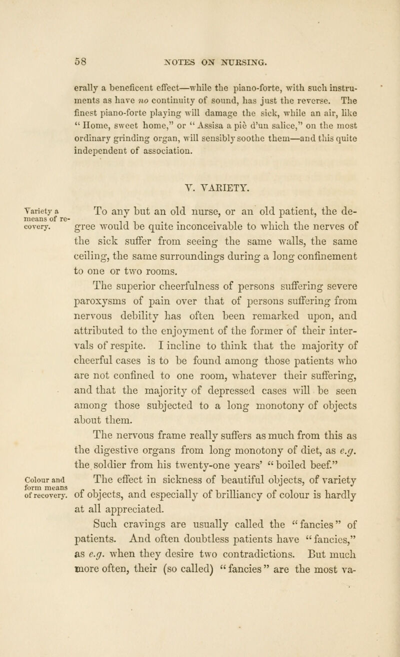 erally a beneficent effect—while the piano-forte, with such instru- ments as have no continuity of sound, has just the reverse. The finest piano-forte playing will damage the sick, while an air, Uke  Home, sweet home, or *' Assisa a pie d'un salice, on the most ordinary grinding organ, will sensibly soothe them—and this quite independent of association. Y. VARIETY. Yariety a To any but an old nurse, or an old patient, the de- means of re- . , .11 1-11 covery. gree Avould be quite inconceivable to which the nerves of the sick suffer from seeing the same walls, the same ceiling, the same surroundings during a long confinement to one or two rooms. The superior cheerfulness of persons suffering severe paroxysms of pain over that of persons suffering from nervous debility has often been remarked upon, and attributed to the enjo}Tnent of the former of their inter- vals of respite. I incline to think that the majority of cheerful cases is to be found among those patients who are not confined to one room, whatever their suffering, and that the majority of depressed cases will be seen among those subjected to a long monotony of objects about them. The nervous frame really suffers as much from this as the digestive organs from long monotony of diet, as e.g. the soldier from his twenty-one years'  boiled beef Colour and The effect in sickness of beautiful objects, of variety of recovery, of objects, and especially of brilliancy of colour is hardly at all appreciated. Such cravings are usually called the fancies of patients. And often doubtless patients have  fancies, as e.g. when they desire two contradictions. But much more often, their (so called)  fancies  are the most va-