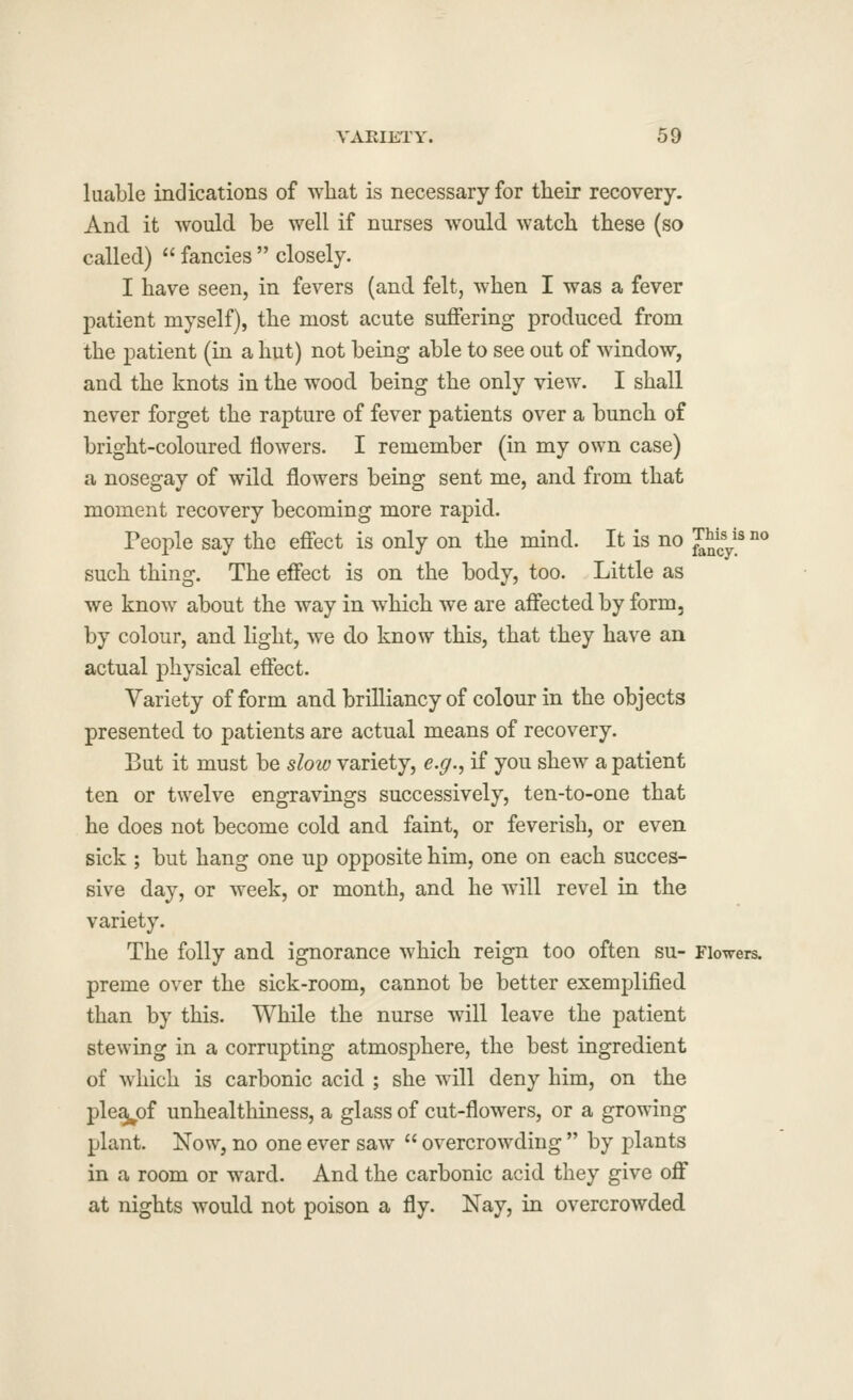 luable indications of what is necessary for their recovery. And it Avould be well if nurses would watch these (so called)  fancies  closely. I have seen, in fevers (and felt, when I was a fever patient myself), the most acute suffering produced from the patient (in a hut) not being able to see out of window, and the knots in the wood being the only view. I shall never forget the rapture of fever patients over a bunch of bright-coloured flowers. I remember (in my own case) a nosegay of wild flowers being sent me, and from that moment recovery becoming more rapid. People say the effect is only on the mind. It is no ™ys no such thing. The effect is on the body, too. Little as we know about the way in which we are affected by form, by colour, and light, we do know this, that they have an actual physical effect. Variety of form and brilliancy of colour in the objects presented to patients are actual means of recovery. But it must be slow variety, e.g., if you shew a patient ten or twelve engravings successively, ten-to-one that he does not become cold and faint, or feverish, or even sick ; but hang one up opposite him, one on each succes- sive day, or week, or month, and he will revel in the variety. The folly and ignorance which reign too often su- Flowers, preme over the sick-room, cannot be better exemplified than by this. While the nurse will leave the patient stewing in a corrupting atmosphere, the best ingredient of which is carbonic acid ; she will deny him, on the pleaj^of unhealthiness, a glass of cut-flowers, or a growing plant. Now, no one ever saw  overcrowding  by plants in a room or ward. And the carbonic acid they give off at nights would not poison a fly. Nay, in overcrowded