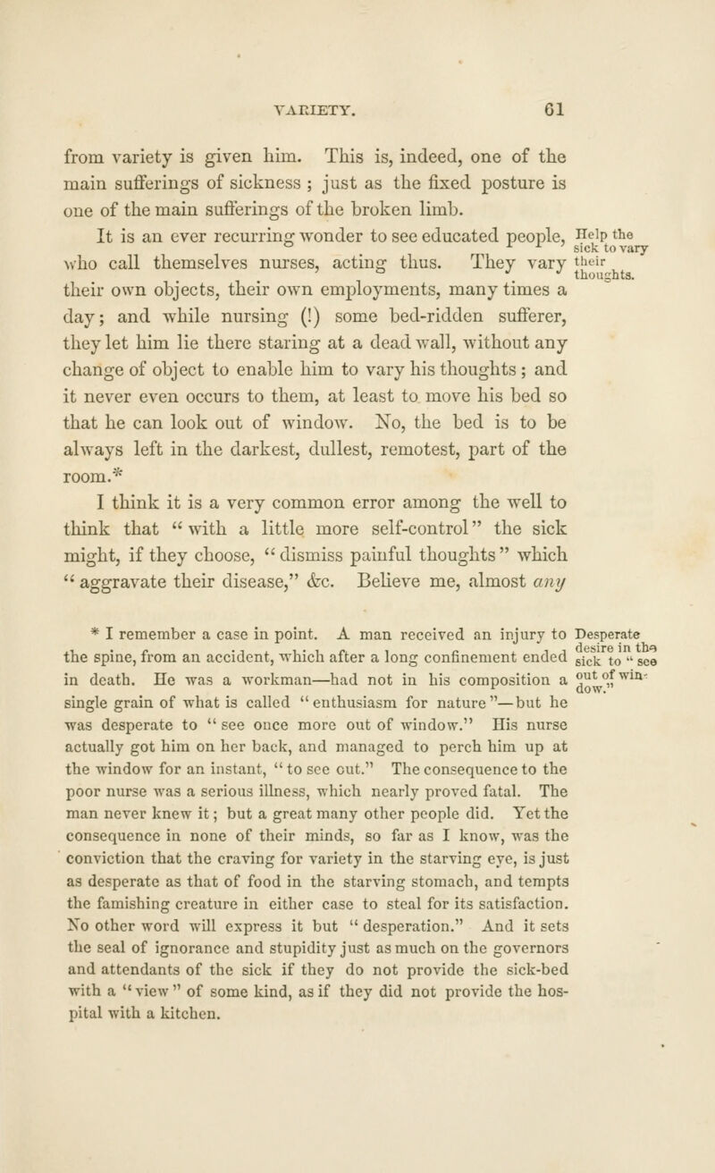 YAKIETY. Gl from variety is given him. This is, indeed, one of the main sufferings of sickness ; just as the fixed posture is one of the main suflferings of the broken limb. It is an ever recurrinof wonder to see educated people, Help the Nvho call themselves nurses, acting thus. They vary their ° . thoughts. their own objects, their own employments, many times a day; and while nursing (!) some bed-ridden sufferer, they let him lie there staring at a dead wall, without any change of object to enable him to vary his thoughts ; and it never even occurs to them, at least to. move his bed so that he can look out of window. No, the bed is to be always left in the darkest, dullest, remotest, part of the room.* I think it is a very common error among the well to think that with a little more self-control the sick might, if they choose, dismiss painful thoughts which  aggravate their disease, <fec. Believe me, almost any * I remember a case in point. A man received an injury to Desperate the spine, from an accident, which after a long confinement ended gjck to  see in death. He was a workman—had not in his composition a out of win-: single grain of what is called enthusiasm for nature—but he was desperate to  see once more out of window. His nurse actually got him on her back, and managed to perch him up at the window for an instant,  to see cut. The consequence to the poor nurse was a serious illness, which nearly proved fatal. The man never knew it; but a great many other people did. Yet the consequence in none of their minds, so far as I know, was the conviction that the craving for variety in the starving eye, is just as desperate as that of food in the starving stomach, and tempts the famishing creature in either case to steal for its satisfaction. No other word will express it but  desperation. And it sets the seal of ignorance and stupidity just as much on the governors and attendants of the sick if they do not provide the sick-bed with a  view  of some kind, as if they did not provide the hos- pital with a kitchen.