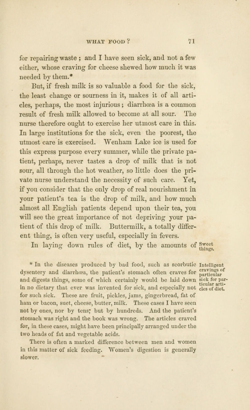 for repairing waste ; and I liave seen sick, and not a few either, whose craving for cheese shewed how much it was needed by them.* But, if fresh milk is so valuable a food for the sick, the least change or sourness in it, makes it of all arti- cles, perhaps, the most injurious; diarrhoea is a common result of fresh milk allowed to become at all sour. The nurse therefore ought to exercise her utmost care in this. In large institutions for the sick, even the poorest, the utmost care is exercised. Wenham Lake ice is used for this express purpose every summer, while the private pa- tient, perhaps, never tastes a drop of milk that is not sour, all through the hot weather, so little does the pri- vate nurse understand the necessity of such care. Yet, if you consider that the only drop of real nourishment in your patient's tea is the drop of milk, and how much almost all English patients depend upon their tea, you will see the great importance of not depriving your pa- tient of this drop of milk. Buttermilk, a totally differ- ent thing, is often very useful, especially in fevers. In laying down rules of diet, by the amounts of f^^^l^ * In the diseases produced by bad food, such as scorbutic Intelligent dysentery and diarrhoea, the patient's stomach often craves for part/cular and diprests things, some of which certainly would be laid down sick for par- V . xu . • X J 1- • , 1 -11 ticulararti- m no dietary that ever was mvented for sick, and especially not clesofdiet. for such sick. These are fruit, pickles, jams, gingerbread, fat of ham or bacon, suet, cheese, butter, milk. These cases I have seen not by ones, nor by tens; but by hundreds. And the patient's stomach was right and the book was wrong. The articles craved for, in these cases, might have been principally arranged under the two heads of fat and vegetable acids. There is often a marked difference between men and women in this matter of sick feeding. Women's digestion is generally slower.