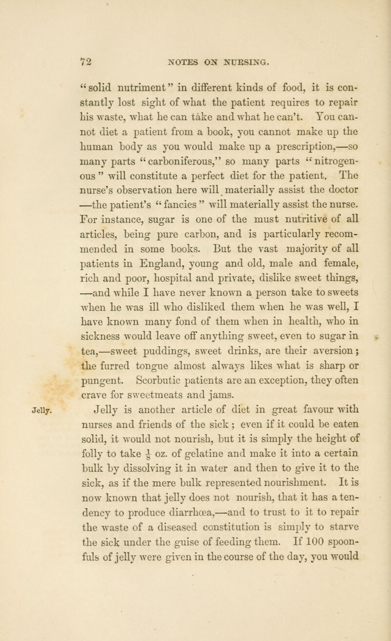  solid nutriment in different kinds of food, it is con- stantly lost sight of what the patient requires to repair his waste, what he can take and what he can't. You can- not diet a patient from a book, you cannot make up the human body as you would make up a prescription,—so many parts carboniferous, so many parts nitrogen- ous  will constitute a perfect diet for the patient. The nurse's observation here will materially assist the doctor —the patient's  fancies  will materially assist the nurse. For instance, sugar is one of the must nutritive of all articles, being pure carbon, and is particularly recom- mended in some books. But the vast majority of all patients in England, young and old, male and female, rich and poor, hospital and private, dishke sweet things, —and while I have never known a person take to sweets when he was ill who disliked them when he was well, I have known many fond of them when in health, who in sickness would leave off anything sweet, even to sugar in tea,—sweet puddings, sweet drinks, are their aversion; the furred tongue almost always likes what is sharp or pungent. Scorbutic patients are an exception, they often crave for sweetmeats and jams. JeUy. Jelly is another article of diet in great favour with nurses and friends of the sick; even if it could be eaten solid, it would not nourish, but it is simply the height of folly to take ^ oz. of gelatine and make it into a certain bulk by dissolving it in water and then to give it to the sick, as if the mere bulk represented nourishment. It is now known that jelly does not nourish, that it has a ten- dency to produce diarrhcea,—and to trust to it to repair the waste of a diseased constitution is simply to starve the sick under the guise of feeding them. If 100 spoon- fuls of jelly were given in the course of the day, you would