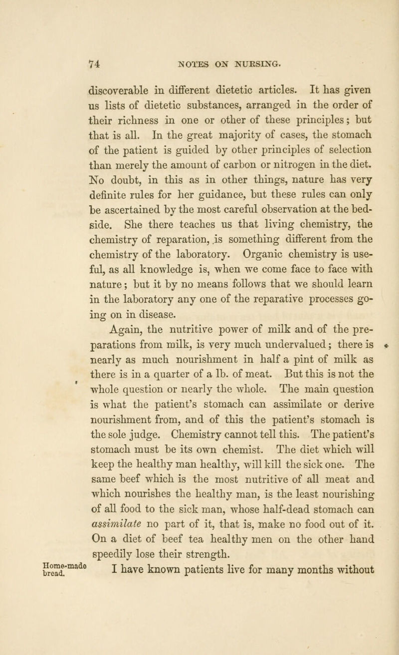 discoverable in different dietetic articles. It has given us lists of dietetic substances, arranged in the order of their richness in one or other of these principles; but that is all. In the great majority of cases, the stomach of the patient is guided by other principles of selection than merely the amount of carbon or nitrogen in the diet. No doubt, in this as in other things, nature has very definite rules for her guidance, but these rules can only be ascertained by the most careful observation at the bed- side. She there teaches us that living chemistry, the chemistry of reparation, .is something different from the chemistry of the laboratory. Organic chemistry is use- ful, as all knowledge is, when we come face to face with nature; but it by no means follows that we should learn in the laboratory any one of the reparative processes go- ing on in disease. Again, the nutritive power of milk and of the pre- parations from milk, is very much undervalued; there is nearly as much nourishment in half a pint of milk as there is in a quarter of a lb. of meat. But this is not the whole question or nearly the whole. The main question is what the patient's stomach can assimilate or derive nourishment from, and of this the patient's stomach is the sole judge. Chemistry cannot tell this. The patient's stomach must be its own chemist. The diet which will keep the healthy man healthy, will kill the sick one. The same beef which is the most nutritive of all meat and which nourishes the healthy man, is the least nourishing of all food to the sick man, whose half-dead stomach can assimilate no part of it, that is, make no food out of it. On a diet of beef tea healthy men on the other hand speedily lose their strength. hrSt^^^^ I ^^ve known patients live for many months without