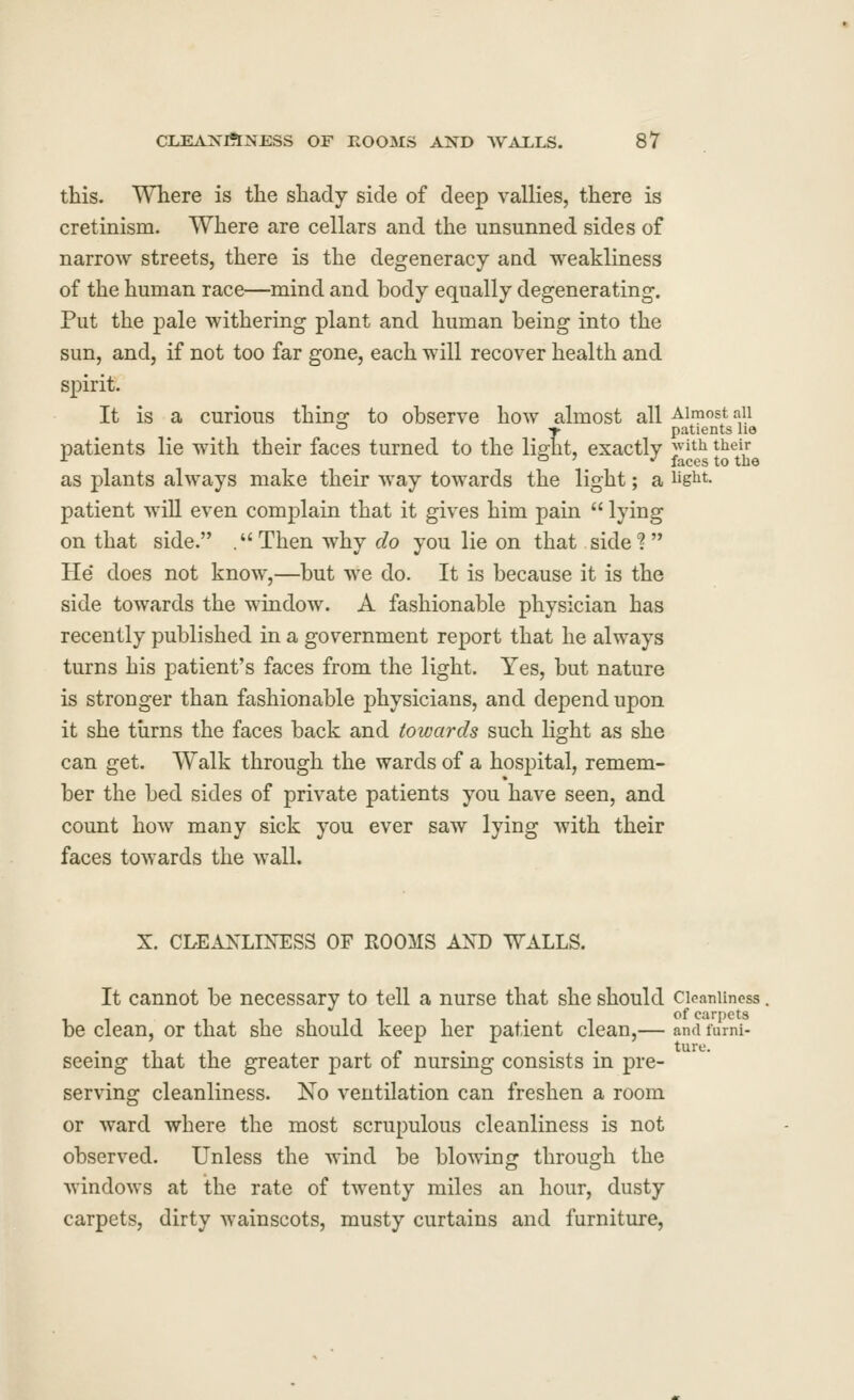 this. Where is the shady side of deep vallies, there is cretinism. Where are cellars and the unsunned sides of narrow streets, there is the degeneracy and weakliness of the human race—mind and body equally degenerating. Put the pale withering plant and human being into the sun, and, if not too far gone, each will recover health and spirit. It is a curious thinsr to observe how almost all Almost aii ° -r patients he patients lie with their faces turned to the light, exactly j^^^ J^^i^ as plants always make their way towards the light; a lig^it. patient will even complain that it gives him pain  lying on that side. .Then why do you lie on that side? He* does not know,—but we do. It is because it is the side towards the window. A fashionable physician has recently published in a government report that he always turns his patient's faces from the light. Yes, but nature is stronger than fashionable physicians, and depend upon it she turns the faces back and towards such light as she can get. Walk through the wards of a hospital, remem- ber the bed sides of private patients you have seen, and count how many sick you ever saw lying with their faces towards the wall. X. CLEANLINESS OF ROOMS AND WALLS. It cannot be necessary to tell a nurse that she should Cleanliness be clean, or that she should keep her patient clean,— and lumi- seeing that the greater part of nursing consists in pre- serving cleanliness. No ventilation can freshen a room or ward where the most scrupulous cleanliness is not observed. Unless the wind be blo^nng through the windows at the rate of twenty miles an hour, dusty carpets, dirty wainscots, musty curtains and furniture,